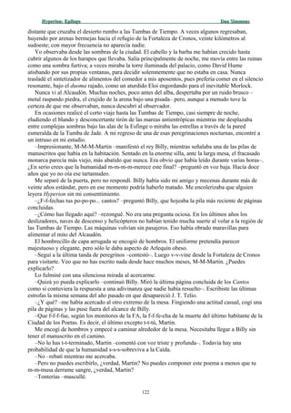 Hyperion:Hyperion: EpílogoEpílogo Dan SimmonsDan Simmons
distante que cruzaba el desierto rumbo a las Tumbas de Tiempo. A veces algunos regresaban,
huyendo por arenas bermejas hacia el refugio de la Fortaleza de Cronos, veinte kilómetros al
sudoeste; con mayor frecuencia no aparecía nadie.
Yo observaba desde las sombras de la ciudad. El cabello y la barba me habían crecido hasta
cubrir algunos de los harapos que llevaba. Salía principalmente de noche, me movía entre las ruinas
como una sombra furtiva; a veces miraba la torre iluminada del palacio, como David Hume
atisbando por sus propias ventanas, para decidir solemnemente que no estaba en casa. Nunca
trasladé el sintetizador de alimentos del comedor a mis aposentos, pues prefería comer en el silencio
resonante, bajo el duoma rajado, como un aturdido Eloi engordando para el inevitable Morlock.
Nunca vi al Alcaudón. Muchas noches, poco antes del alba, despertaba por un ruido brusco –
metal raspando piedra, el crujido de la arena bajo una pisada– pero, aunque a menudo tuve la
certeza de que me observaban, nunca descubrí al observador.
En ocasiones realicé el corto viaje hasta las Tumbas de Tiempo, casi siempre de noche,
eludiendo el blando y desconcertante tirón de las mareas antientrópicas mientras me desplazaba
entre complejas sombras bajo las alas de la Esfinge o miraba las estrellas a través de la pared
esmeralda de la Tumba de Jade. A mi regreso de una de esas peregrinaciones nocturnas, encontré a
un intruso en mi estudio.
–Impresionante, M-M-M-Martin –manifestó el rey Billy, mientras señalaba una de las pilas de
manuscritos que había en la habitación. Sentado en la enorme silla, ante la larga mesa, el fracasado
monarca parecía más viejo, más abatido que nunca. Era obvio que había leído durante varias horas–.
¿En serio crees que la humanidad m-m-m-m-merece este final? –preguntó en voz baja. Hacía doce
años que yo no oía ese tartamudeo.
Me separé de la puerta, pero no respondí. Billy había sido mi amigo y mecenas durante más de
veinte años estándar, pero en ese momento podría haberlo matado. Me encolerizaba que alguien
leyera Hyperion sin mi consentimiento.
–¿F-f-fechas tus po-po-po... cantos? –preguntó Billy, que hojeaba la pila más reciente de páginas
concluidas.
–¿Cómo has llegado aquí? –rezongué. No era una pregunta ociosa. En los últimos años los
deslizadores, naves de descenso y helicópteros no habían tenido mucha suerte al volar a la región de
las Tumbas de Tiempo. Las máquinas volvían sin pasajeros. Eso había obrado maravillas para
alimentar el mito del Alcaudón.
El hombrecillo de capa arrugada se encogió de hombros. El uniforme pretendía parecer
majestuoso y elegante, pero sólo le daba aspecto de Arlequín obeso.
–Seguí a la última tanda de peregrinos –contestó–. Luego v-v-vine desde la Fortaleza de Cronos
para visitarte. Veo que no has escrito nada desde hace muchos meses, M-M-Martin. ¿Puedes
explicarlo?
Lo fulminé con una silenciosa mirada al acercarme.
–Quizá yo pueda explicarlo –continuó Billy. Miró la última página concluida de los Cantos
como si contuviera la respuesta a una adivinanza que nadie había resuelto–. Escribiste las últimas
estrofas la misma semana del año pasado en que desapareció J. T. Telio.
–¿Y qué? –me había acercado al otro extremo de la mesa. Fingiendo una actitud casual, cogí una
pila de páginas y las puse fuera del alcance de Billy.
–Que f-f-f-fue, según los monitores de la FA, la f-f-fe-cha de la muerte del último habitante de la
Ciudad de los Poetas. Es decir, el último excepto t-t-tú, Martin.
Me encogí de hombros y empecé a caminar alrededor de la mesa. Necesitaba llegar a Billy sin
tener el manuscrito en el camino.
–No lo has t-t-terminado, Martin –comentó con voz triste y profunda–. Todavía hay una
probabilidad de que la humanidad s-s-s-sobreviva a la Caída.
–No –rebatí mientras me acercaba.
–Pero no puedes escribirlo, ¿verdad, Martin? No puedes componer este poema a menos que tu
m-m-musa derrame sangre, ¿verdad, Martin?
–Tonterías –mascullé.
122
 