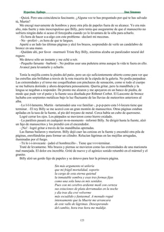 Hyperion:Hyperion: EpílogoEpílogo Dan SimmonsDan Simmons
–Quizá. Pero una coincidencia fascinante. ¿Alguna vez te has preguntado por qué te has salvado
tú, Martin?
Me encogí nuevamente de hombros y puse otra pila de papeles fuera de su alcance. Yo era más
alto, más fuerte y más inescrupuloso que Billy, pero tenía que asegurarme de que el manuscrito no
sufriera ningún daño si acaso él forcejeaba cuando yo lo levantara de la silla para echarlo.
–Es hora de hacer a-a-algo con este problema –declaró mi mecenas.
–No –proferí–, es hora de que te largues.
Aparté a un lado las últimas páginas y alcé los brazos, sorprendido de verle un candelabro de
bronce en una mano.
–Quédate ahí, por favor –murmuró Triste Rey Billy, mientras alzaba un paralizador neural del
regazo.
Me detuve sólo un instante y me eché a reír.
–Pequeño farsante –barboté–. No podrías usar una puñetera arma aunque la vida te fuera en ello.
Avancé para levantarlo y echarlo.
Tenía la mejilla contra la piedra del patio, pero un ojo suficientemente abierto como para ver que
las estrellas aún brillaban a través de la rota tracería de la cúpula de la galería. No podía parpadear.
Las extremidades y el torso me cosquilleaban con pinchazos de sensación, como si todo el cuerpo
se me hubiera dormido y ahora despertara penosamente. Quería gritar, pero la mandíbula y la
lengua se negaban a responder. De pronto me alzaron y me apoyaron en un banco de piedra, de
modo que pude ver el patio y la fuente seca diseñada por Rithmet Corbet. El Laoconte de bronce
luchaba con serpientes metálicas bajo la luz fluctuante de las lluvias de meteoritos anteriores al
alba.
–Lo l-l-l-lamento, Martin –tartamudeó una voz familiar–, p-p-p-pero esta l-l-locura tiene que
terminar. –El rey Billy se me acercó con un gran montón de manuscritos. Otras páginas estaban
apiladas en la taza de la fuente, al pie del troyano de metal. Cerca había un cubo de queroseno.
Logré cerrar los ojos. Los párpados se movieron como hierro oxidado.
–La parálisis pasará en cualquier m-m-momento –informó Billy. Se dirigió hasta la fuente, alzó
un fajo de manuscritos y los prendió con el encendedor.
–¡No! –logré gritar a través de las mandíbulas apretadas.
Las llamas bailaron y murieron. Billy dejó caer las cenizas en la fuente y encendió otra pila de
páginas, enrollándolas para formar un cilindro. Relucían lágrimas en las mejillas arrugadas,
iluminadas por el fuego.
–Tú lo i-i-invocaste –jadeó el hombrecillo–. Tiene que t-t-t-terminar.
Traté de levantarme. Mis brazos y piernas se movieron como las extremidades de una marioneta
mal manejada. El dolor era increíble. Grité de nuevo y el agónico sonido retumbó en el mármol y el
granito.
Billy alzó un gordo fajo de papeles y se detuvo para leer la primera página.
Sin más argumento ni utilería
que mi frágil mortalidad, soporto
la carga de esta eterna quietud
la inmutable sombra y esas tres formas fijas
como una sola luna en mis sentidos.
Pues con mi cerebro ardiente medí con certeza
sus estaciones de plata derramadas en la noche
y día tras día creí volverme
más escuálido y fantasmal. A menudo rogué
intensamente que la Muerte me arrancara
de este valle de lágrimas. Desesperando
del cambio, hora tras hora me maldije.
123
 