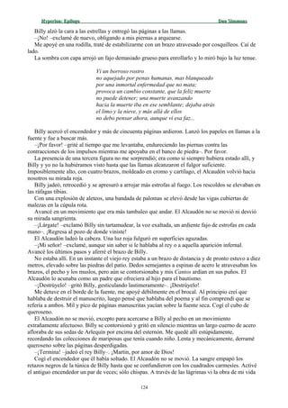 Hyperion:Hyperion: EpílogoEpílogo Dan SimmonsDan Simmons
Billy alzó la cara a las estrellas y entregó las páginas a las llamas.
–¡No! –exclamé de nuevo, obligando a mis piernas a arquearse.
Me apoyé en una rodilla, traté de estabilizarme con un brazo atravesado por cosquilleos. Caí de
lado.
La sombra con capa arrojó un fajo demasiado grueso para enrollarlo y lo miró bajo la luz tenue.
Vi un borroso rostro
no aquejado por penas humanas, mas blanqueado
por una inmortal enfermedad que no mata;
provoca un cambio constante, que la feliz muerte
no puede detener; una muerte avanzando
hacia la muerte iba en ese semblante; dejaba atrás
el limo y la nieve, y más allá de ellos
no debo pensar ahora, aunque vi esa faz...
Billy acercó el encendedor y más de cincuenta páginas ardieron. Lanzó los papeles en llamas a la
fuente y fue a buscar más.
–¡Por favor! –grité al tiempo que me levantaba, endureciendo las piernas contra las
contracciones de los impulsos mientras me apoyaba en el banco de piedra–. Por favor.
La presencia de una tercera figura no me sorprendió; era como si siempre hubiera estado allí, y
Billy y yo no la hubiéramos visto hasta que las llamas alcanzaron el fulgor suficiente.
Imposiblemente alto, con cuatro brazos, moldeado en cromo y cartílago, el Alcaudón volvió hacia
nosotros su mirada roja.
Billy jadeó, retrocedió y se apresuró a arrojar más estrofas al fuego. Los rescoldos se elevaban en
las ráfagas tibias.
Con una explosión de aleteos, una bandada de palomas se elevó desde las vigas cubiertas de
malezas en la cúpula rota.
Avancé en un movimiento que era más tambaleo que andar. El Alcaudón no se movió ni desvió
su mirada sangrienta.
–¡Lárgate! –exclamó Billy sin tartamudear, la voz exaltada, un ardiente fajo de estrofas en cada
mano–. ¡Regresa al pozo de donde viniste!
El Alcaudón ladeó la cabeza. Una luz roja fulguró en superficies aguzadas.
–¡Mi señor! –exclamé, aunque sin saber si le hablaba al rey o a aquella aparición infernal.
Avancé los últimos pasos y aferré el brazo de Billy.
No estaba allí. En un instante el viejo rey estaba a un brazo de distancia y de pronto estuvo a diez
metros, elevado sobre las piedras del patio. Dedos semejantes a espinas de acero le atravesaban los
brazos, el pecho y los muslos, pero aún se contorsionaba y mis Cantos ardían en sus puños. El
Alcaudón lo acunaba como un padre que ofreciera al hijo para el bautismo.
–¡Destrúyelo! –gritó Billy, gesticulando lastimeramente–. ¡Destrúyelo!
Me detuve en el borde de la fuente, me apoyé débilmente en el brocal. Al principio creí que
hablaba de destruir el manuscrito, luego pensé que hablaba del poema y al fin comprendí que se
refería a ambos. Mil y pico de páginas manuscritas yacían sobre la fuente seca. Cogí el cubo de
queroseno.
El Alcaudón no se movió, excepto para acercarse a Billy al pecho en un movimiento
extrañamente afectuoso. Billy se contorsionó y gritó en silencio mientras un largo cuerno de acero
afloraba de sus sedas de Arlequín por encima del esternón. Me quedé allí estúpidamente,
recordando las colecciones de mariposas que tenía cuando niño. Lenta y mecánicamente, derramé
queroseno sobre las páginas desperdigadas.
–¡Termina! –jadeó el rey Billy–. ¡Martin, por amor de Dios!
Cogí el encendedor que él había soltado. El Alcaudón no se movió. La sangre empapó los
retazos negros de la túnica de Billy hasta que se confundieron con los cuadrados carmesíes. Activé
el antiguo encendedor un par de veces; sólo chispas. A través de las lágrimas vi la obra de mi vida
124
 