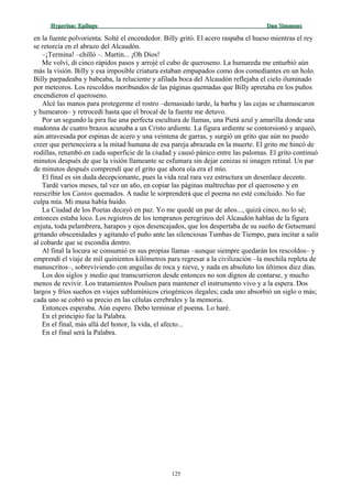 Hyperion:Hyperion: EpílogoEpílogo Dan SimmonsDan Simmons
en la fuente polvorienta. Solté el encendedor. Billy gritó. El acero raspaba el hueso mientras el rey
se retorcía en el abrazo del Alcaudón.
–¡Termina! –chilló –. Martin... ¡Oh Dios!
Me volví, di cinco rápidos pasos y arrojé el cubo de queroseno. La humareda me enturbió aún
más la visión. Billy y esa imposible criatura estaban empapados como dos comediantes en un holo.
Billy parpadeaba y babeaba, la reluciente y afilada boca del Alcaudón reflejaba el cielo iluminado
por meteoros. Los rescoldos moribundos de las páginas quemadas que Billy apretaba en los puños
encendieron el queroseno.
Alcé las manos para protegerme el rostro –demasiado tarde, la barba y las cejas se chamuscaron
y humearon– y retrocedí hasta que el brocal de la fuente me detuvo.
Por un segundo la pira fue una perfecta escultura de llamas, una Pietá azul y amarilla donde una
madonna de cuatro brazos acunaba a un Cristo ardiente. La figura ardiente se contorsionó y arqueó,
aún atravesada por espinas de acero y una veintena de garras, y surgió un grito que aún no puedo
creer que perteneciera a la mitad humana de esa pareja abrazada en la muerte. El grito me hincó de
rodillas, retumbó en cada superficie de la ciudad y causó pánico entre las palomas. El grito continuó
minutos después de que la visión llameante se esfumara sin dejar cenizas ni imagen retinal. Un par
de minutos después comprendí que el grito que ahora oía era el mío.
El final es sin duda decepcionante, pues la vida real rara vez estructura un desenlace decente.
Tardé varios meses, tal vez un año, en copiar las páginas maltrechas por el queroseno y en
reescribir los Cantos quemados. A nadie le sorprenderá que el poema no esté concluido. No fue
culpa mía. Mi musa había huido.
La Ciudad de los Poetas decayó en paz. Yo me quedé un par de años..., quizá cinco, no lo sé;
entonces estaba loco. Los registros de los tempranos peregrinos del Alcaudón hablan de la figura
enjuta, toda pelambrera, harapos y ojos desencajados, que los despertaba de su sueño de Getsemaní
gritando obscenidades y agitando el puño ante las silenciosas Tumbas de Tiempo, para incitar a salir
al cobarde que se escondía dentro.
Al final la locura se consumió en sus propias llamas –aunque siempre quedarán los rescoldos– y
emprendí el viaje de mil quinientos kilómetros para regresar a la civilización –la mochila repleta de
manuscritos–, sobreviviendo con anguilas de roca y nieve, y nada en absoluto los últimos diez días.
Los dos siglos y medio que transcurrieron desde entonces no son dignos de contarse, y mucho
menos de revivir. Los tratamientos Poulsen para mantener el instrumento vivo y a la espera. Dos
largos y fríos sueños en viajes sublumínicos criogénicos ilegales; cada uno absorbió un siglo o más;
cada uno se cobró su precio en las células cerebrales y la memoria.
Entonces esperaba. Aún espero. Debo terminar el poema. Lo haré.
En el principio fue la Palabra.
En el final, más allá del honor, la vida, el afecto...
En el final será la Palabra.
125
 