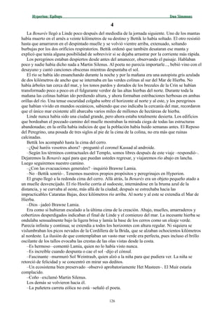 Hyperion:Hyperion: EpílogoEpílogo Dan SimmonsDan Simmons
44
La Benarés llegó a Linde poco después del mediodía de la jornada siguiente. Uno de los mantas
había muerto en el arnés a veinte kilómetros de su destino y Bettik lo había soltado. El otro resistió
hasta que amarraron en el despintado muelle y se volvió vientre arriba, extenuado, soltando
burbujas por los dos orificios respiratorios. Bettik ordenó que también desataran ese manta y
explicó que tenía alguna posibilidad de sobrevivir si se dejaba arrastrar por la corriente más rápida.
Los peregrinos estaban despiertos desde antes del amanecer, observando el paisaje. Hablaban
poco y nadie había dicho nada a Martin Silenus. Al poeta no parecía importarle..., bebió vino con el
desayuno y cantó canciones obscenas mientras despuntaba el sol.
El río se había ido ensanchando durante la noche y por la mañana era una autopista gris azulada
de dos kilómetros de ancho que se internaba en las verdes colinas al sur del Mar de Hierba. No
había árboles tan cerca del mar, y los tonos pardos y dorados de los brezales de la Crin se habían
transformado poco a poco en el fulgurante verdor de las altas hierbas del norte. Durante toda la
mañana las colinas habían ido perdiendo altura, y ahora formaban estribaciones herbosas en ambas
orillas del río. Una tenue oscuridad colgaba sobre el horizonte al norte y al este, y los peregrinos
que habían vivido en mundos oceánicos, sabiendo que eso indicaba la cercanía del mar, recordaron
que el único mar existente allí abarcaba varios miles de millones de hectáreas de hierba.
Linde nunca había sido una ciudad grande, pero ahora estaba totalmente desierta. Los edificios
que bordeaban el poceado camino del muelle mostraban la mirada ciega de todas las estructuras
abandonadas; en la orilla había indicios de que la población había huido semanas antes. El Reposo
del Peregrino, una posada de tres siglos al pie de la cima de la colina, no era más que ruinas
calcinadas.
Bettik los acompañó hasta la cima del cerro.
–¿Qué haréis vosotros ahora? –preguntó el coronel Kassad al androide.
–Según los términos contractuales del Templo, somos libres después de este viaje –respondió–.
Dejaremos la Benarés aquí para que puedan ustedes regresar, y viajaremos río abajo en lancha.
Luego seguiremos nuestro camino.
–¿Con las evacuaciones generales? –inquirió Brawne Lamia.
–No –Bettik sonrió–. Tenemos nuestros propios propósitos y peregrinajes en Hyperion.
El grupo llegó a la redonda cima del cerro. Allá atrás, la Benarés era un objeto pequeño atado a
un muelle desvencijado. El río Hoolie corría al sudoeste, internándose en la bruma azul de la
distancia, y se curvaba al oeste, más allá de la ciudad; después se estrechaba hacia las
impracticables Cataratas Bajas, doce kilómetros río arriba. Al norte y al este se extendía el Mar de
Hierba.
–Dios –jadeó Brawne Lamia.
Era como si hubieran escalado a la última cima de la creación. Abajo, muelles, amarraderos y
cobertizos desperdigados indicaban el final de Linde y el comienzo del mar. La incesante hierba se
ondulaba sensualmente bajo la ligera brisa y lamía la base de los cerros como un oleaje verde.
Parecía infinita y continua; se extendía a todos los horizontes con altura regular. Ni siquiera se
vislumbraban los picos nevados de la Cordillera de la Brida, que se alzaban ochocientos kilómetros
al nordeste. La ilusión de que contemplaban un vasto mar verde era perfecta, pues incluso el brillo
oscilante de los tallos evocaba las crestas de las olas vistas desde la costa.
–Es hermoso –comentó Lamia, quien no lo había visto nunca.
–Es increíble cuando despunta o cae el sol –dijo el cónsul.
–Fascinante –murmuró Sol Weintraub, quien alzó a la niña para que pudiera ver. La niña se
retorció de felicidad y se concentró en mirar sus deditos.
–Un ecosistema bien preservado –observó aprobatoriamente Het Masteen–. El Muir estaría
complacido.
–Coño –exclamó Martin Silenus.
Los demás se volvieron hacia él.
–La puñetera carreta eólica no está –señaló el poeta.
126
 