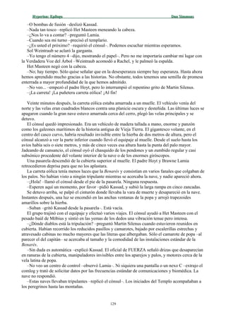 Hyperion:Hyperion: EpílogoEpílogo Dan SimmonsDan Simmons
–O bombas de fusión –deslizó Kassad.
–Nada tan tosco –replicó Het Masteen meneando la cabeza.
–¿Nos lo va a contar? –preguntó Lamia.
–Cuando sea mi turno –precisó el templario.
–¿Es usted el próximo? –requirió el cónsul–. Podemos escuchar mientras esperamos.
Sol Weintraub se aclaró la garganta.
–Yo tengo el número 4 –dijo, mostrando el papel–. Pero no me importaría cambiar mi lugar con
la Verdadera Voz del Árbol –Weintraub acomodó a Rachel, y le palmeó la espalda.
Het Masteen negó con la cabeza.
–No; hay tiempo. Sólo quise señalar que en la desesperanza siempre hay esperanza. Hasta ahora
hemos aprendido mucho gracias a las historias. No obstante, todos tenemos una semilla de promesa
enterrada a mayor profundidad de la que hemos admitido.
–No veo... –empezó el padre Hoyt, pero lo interrumpió el repentino grito de Martin Silenus.
–¡La carreta! ¡La puñetera carreta eólica! ¡Al fin!
Veinte minutos después, la carreta eólica estaba amarrada a un muelle. El vehículo venía del
norte y las velas eran cuadrados blancos contra una planicie oscura y desteñida. Las últimas luces se
apagaron cuando la gran nave estuvo amarrada cerca del cerro, plegó las velas principales y se
detuvo.
El cónsul quedó impresionado. Era un vehículo de madera tallada a mano, enorme y panzón
como los galeones marítimos de la historia antigua de Vieja Tierra. El gigantesco volante, en el
centro del casco curvo, habría resultado invisible entre la hierba de dos metros de altura, pero el
cónsul alcanzó a ver la parte inferior cuando llevó el equipaje al muelle. Desde el suelo hasta los
avíos había seis o siete metros, y más de cinco veces esa altura hasta la punta del palo mayor.
Jadeando de cansancio, el cónsul oyó el chasquido de los pendones y un zumbido regular y casi
subsónico procedente del volante interior de la nave o de los enormes giróscopos.
Una pasarela descendió de la cubierta superior al muelle. El padre Hoyt y Brawne Lamia
retrocedieron deprisa para que no los aplastara.
La carreta eólica tenía menos luces que la Benarés y consistían en varios fanales que colgaban de
los palos. No habían visto a ningún tripulante mientras se acercaba la nave, y nadie apareció ahora.
–¡Hola! –llamó el cónsul desde el pie de la pasarela. Ninguna respuesta.
–Esperen aquí un momento, por favor –pidió Kassad, y subió la larga rampa en cinco zancadas.
Se detuvo arriba, se palpó el cinturón donde llevaba la vara de muerte y desapareció en la nave.
Instantes después, una luz se encendió en las anchas ventanas de la popa y arrojó trapezoides
amarillos sobre la hierba.
–Suban –gritó Kassad desde la pasarela–. Está vacía.
El grupo trajinó con el equipaje y efectuó varios viajes. El cónsul ayudó a Het Masteen con el
pesado baúl de Möbius y sintió en las yemas de los dedos una vibración tenue pero intensa.
–¿Dónde diablos está la tripulación? –preguntó Martin Silenus cuando estuvieron reunidos en
cubierta. Habían recorrido los reducidos pasillos y camarotes, bajado por escalerillas estrechas y
atravesado cabinas no mucho mayores que las literas que albergaban. Sólo el camarote de popa –al
parecer el del capitán– se acercaba al tamaño y la comodidad de las instalaciones estándar de la
Benarés.
–Sin duda es automática –explicó Kassad. El oficial de FUERZA señaló drizas que desaparecían
en ranuras de la cubierta, manipuladores invisibles entre los aparejos y palos, y motores cerca de la
vela latina de popa.
–No veo un centro de control –observó Lamia–. Ni siquiera una pantalla o un nexo C –extrajo el
comlog y trató de solicitar datos por las frecuencias estándar de comunicaciones y biomédica. La
nave no respondió.
–Estas naves llevaban tripulantes –replicó el cónsul–. Los iniciados del Templo acompañaban a
los peregrinos hasta las montañas.
129
 