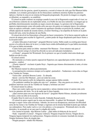 Hyperion:Hyperion: EpílogoEpílogo Dan SimmonsDan Simmons
El cónsul le dio las gracias, ajustó la potencia y escrutó el retazo de cielo que Het Masteen había
señalado. Los cristales giroscópicos de los binoculares zumbaron mientras fijaban los patrones
ópticos y barrían la zona en un sistema de búsqueda programado. De pronto la imagen se congeló,
se difuminó, se expandió y se estabilizó.
El cónsul no pudo contener un respingo cuando la nave de la Hegemonía ocupó todo el visor; no
era el borroso contorno de un explorador-ariete, ni el bulbo de una nave-antorcha. La imagen que se
perfilaba electrónicamente mostraba un negro crucero de ataque. La gironave de la Hegemonía
aparecía impresionante como sólo podía serlo una nave de guerra en cualquier época; sin embargo
tenía un aspecto estilizado: cuatro conjuntos de aguilones retraídos en posición de combate, una
afilada cápsula de mando de sesenta metros, el motor Hawking y las ampollas de fusión en la parte
trasera del asta, como las plumas de una flecha.
El cónsul devolvió los binoculares a Kassad sin hacer comentarios. Si la fuerza especial usaba un
crucero de ataque para escoltar la Yggdrasill, ¿cuánto poder de fuego desplazaría para hacer frente a
la invasión éxter?
–¿Cuánto falta para el aterrizaje? –preguntó Brawne Lamia. Había usado su comlog para buscar
acceso a la esfera de datos de la nave y a todas luces estaba defraudada por lo que había encontrado.
O lo que no había encontrado.
–Cuatro horas para entrar en órbita –murmuró Het Masteen–. Unos minutos más para el
descenso. Nuestro amigo el cónsul ha ofrecido su nave privada para trasladarnos.
–¿A Keats? –preguntó Sol Weintraub. Era la primera vez que el erudito intervenía desde que
habían servido la cena.
El cónsul asintió.
–De momento es el único puerto espacial de Hyperion con capacidad para recibir vehículos de
pasajeros –explicó.
–¿Puerto espacial? –exclamó el padre Hoyt–. Suponía que iríamos directamente al norte, al reino
del Alcaudón.
Het Masteen meneó la cabeza pacientemente.
–La peregrinación comienza siempre en la capital –puntualizó–. Tardaremos varios días en llegar
a las Tumbas de Tiempo.
–Varios días –protestó Brawne Lamia–. Es absurdo.
–Quizá –convino Het Masteen–, pero así están las cosas.
El padre Hoyt parecía sufrir de indigestión, aunque apenas había comido.
–¿No podemos cambiar las reglas por esta vez? –propuso–. Hay una guerra en ciernes. ¿No
podemos aterrizar cerca de las Tumbas de Tiempo y terminar con esto?
El cónsul meneó la cabeza.
–Hace casi cuatro siglos que las naves espaciales y aéreas intentan tomar el camino más corto
hacia los páramos del norte. No sé de nadie que lo haya logrado.
–¿Qué cuernos pasa con esas legiones de naves? –preguntó Martin Silenus, alzando jovialmente
la mano, como un niño en la escuela.
El padre Hoyt lo miró con el ceño fruncido. Fedmahn Kassad sonrió.
–El cónsul no quiso sugerir que la zona sea inaccesible –lo aplacó Sol Weintraub–. Se puede
navegar o seguir varias rutas terrestres. Además, las naves no desaparecen; aterrizan sin dificultad
cerca de las ruinas o las Tumbas de Tiempo y regresan con la misma facilidad al punto que indican
sus ordenadores. Pero nadie vuelve a ver a los pilotos y a los pasajeros –Weintraub alzó a la niña
dormida y la acomodó en un saco que le colgaba del cuello.
–Eso cuenta la leyenda –dijo Brawne Lamia–. ¿Qué indica la bitácora de las naves?
–Nada –respondió el cónsul–. Ninguna violencia. Ninguna irrupción forzosa. Ningún desvío.
Ninguna laguna temporal sin explicaciones. Ninguna emisión ni consumo inusitado de energía.
Ningún fenómeno físico de ningún tipo.
–Ningún pasajero –añadió Het Masteen.
13
 