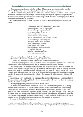 Hyperion:Hyperion: EpílogoEpílogo Dan SimmonsDan Simmons
–Bueno, ahora no están aquí –dijo Hoyt–. Pero debemos creer que alguien está vivo en la
estación del funicular o en la Fortaleza de Cronos, dado que enviaron la carreta.
–O todos están muertos y la carreta eólica funciona automáticamente –aventuró Lamia. Miró por
encima del hombro cuando los aparejos y las lonas crujieron bajo una repentina ráfaga de viento–.
Mierda, resulta extraño quedar tan aislados de todos y de todo. Es como estar ciego y sordo. No sé
cómo pueden soportarlo los coloniales.
Martin Silenus se acercó al grupo y se sentó en la borda. Bebió de una larga botella verde y
recitó:
¿Dónde está el Poeta? ¡Mostradlo! ¡Mostradlo,
musas mías, para que yo lo conozca!
Es el hombre que ante otro hombre
es un igual, trátese de un rey
o del mendigo más pobre,
o de cualquier otra maravilla,
que un hombre pueda ser, de simio a Platón.
Es el hombre que ante un pájaro,
abadejo o águila, halla el camino
hacia sus instintos. Ha oído
el rugido del león y sabe
qué expresa esa garganta lasciva,
y el aullido del tigre
le habla y le acaricia el oído
como la lengua materna.
–¿Dónde consiguió esa botella de vino? –preguntó Kassad.
Silenus sonrió. Los ojillos le brillaban bajo el fulgor del farol.
–La cocina está bien aprovisionada y hay un bar. Lo he declarado abierto.
–Tendríamos que preparar la cena –comentó el cónsul, aunque en ese momento sólo deseaba un
sorbo de vino. Pero habían transcurrido más de diez horas desde la última comida.
Oyeron un crujido y un ronroneo a estribor y los seis se apresuraron a la borda de ese lado. La
pasarela había subido. Se volvieron de nuevo cuando se desplegaron las velas, se tensaron las líneas
y un volante lanzó un zumbido ultrasónico. Las velas se hincharon, la cubierta escoró, y la carreta
eólica se alejó del muelle para internarse en las tinieblas. Los únicos sonidos eran los chasquidos y
crujidos de la nave, el rumor distante del volante y los arañazos de la hierba contra el fondo del
casco.
La sombra del cerro quedó atrás y la fogata que habían encendido se redujo a un tenue destello
de luz estelar sobre la madera pálida. Pronto tuvieron ante ellos sólo cielo y noche y los oscilantes
círculos de luz de los fanales.
–Iré abajo a preparar alguna cosa de comer –dijo el cónsul.
Los demás se quedaron arriba, sintiendo el vaivén y el ronroneo en las plantas de los pies y
mirando pasar la oscuridad. El Mar de Hierba sólo era visible donde terminaban las estrellas y
comenzaba una indiferenciada oscuridad. Kassad usó una linterna para iluminar la lona y los
aparejos, las líneas tensadas por manos invisibles; y luego revisó hasta el último rincón y recoveco
de proa a popa. Los demás observaban en silencio. Cuando Kassad apagó la linterna, la oscuridad
parecía menos opresiva y la luz estelar más brillante. La brisa que barría mil kilómetros de hierba
les trajo un olor rico y fértil; no un aroma marino, sino a granja en primavera.
El cónsul los llamó y bajaron a comer.
La cocina era estrecha y no había mesa, así que se instalaron en la cabina grande a popa,
improvisando una mesa con tres baúles. Cuatro faroles que colgaban de las bajas vigas iluminaban
130
 
