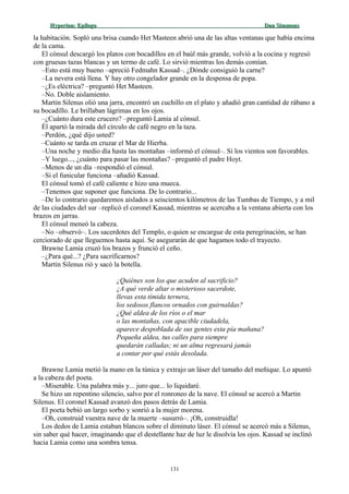 Hyperion:Hyperion: EpílogoEpílogo Dan SimmonsDan Simmons
la habitación. Sopló una brisa cuando Het Masteen abrió una de las altas ventanas que había encima
de la cama.
El cónsul descargó los platos con bocadillos en el baúl más grande, volvió a la cocina y regresó
con gruesas tazas blancas y un termo de café. Lo sirvió mientras los demás comían.
–Esto está muy bueno –apreció Fedmahn Kassad–. ¿Dónde consiguió la carne?
–La nevera está llena. Y hay otro congelador grande en la despensa de popa.
–¿Es eléctrica? –preguntó Het Masteen.
–No. Doble aislamiento.
Martin Silenus olió una jarra, encontró un cuchillo en el plato y añadió gran cantidad de rábano a
su bocadillo. Le brillaban lágrimas en los ojos.
–¿Cuánto dura este crucero? –preguntó Lamia al cónsul.
Él apartó la mirada del círculo de café negro en la taza.
–Perdón, ¿qué dijo usted?
–Cuánto se tarda en cruzar el Mar de Hierba.
–Una noche y medio día hasta las montañas –informó el cónsul–. Si los vientos son favorables.
–Y luego..., ¿cuánto para pasar las montañas? –preguntó el padre Hoyt.
–Menos de un día –respondió el cónsul.
–Si el funicular funciona –añadió Kassad.
El cónsul tomó el café caliente e hizo una mueca.
–Tenemos que suponer que funciona. De lo contrario...
–De lo contrario quedaremos aislados a seiscientos kilómetros de las Tumbas de Tiempo, y a mil
de las ciudades del sur –replicó el coronel Kassad, mientras se acercaba a la ventana abierta con los
brazos en jarras.
El cónsul meneó la cabeza.
–No –observó–. Los sacerdotes del Templo, o quien se encargue de esta peregrinación, se han
cerciorado de que lleguemos hasta aquí. Se asegurarán de que hagamos todo el trayecto.
Brawne Lamia cruzó los brazos y frunció el ceño.
–¿Para qué...? ¿Para sacrificarnos?
Martin Silenus rió y sacó la botella.
¿Quiénes son los que acuden al sacrificio?
¿A qué verde altar o misterioso sacerdote,
llevas esta tímida ternera,
los sedosos flancos ornados con guirnaldas?
¿Qué aldea de los ríos o el mar
o las montañas, con apacible ciudadela,
aparece despoblada de sus gentes esta pía mañana?
Pequeña aldea, tus calles para siempre
quedarán calladas; ni un alma regresará jamás
a contar por qué estás desolada.
Brawne Lamia metió la mano en la túnica y extrajo un láser del tamaño del meñique. Lo apuntó
a la cabeza del poeta.
–Miserable. Una palabra más y... juro que... lo liquidaré.
Se hizo un repentino silencio, salvo por el ronroneo de la nave. El cónsul se acercó a Martin
Silenus. El coronel Kassad avanzó dos pasos detrás de Lamia.
El poeta bebió un largo sorbo y sonrió a la mujer morena.
–Oh, construid vuestra nave de la muerte –susurró–. ¡Oh, construidla!
Los dedos de Lamia estaban blancos sobre el diminuto láser. El cónsul se acercó más a Silenus,
sin saber qué hacer, imaginando que el destellante haz de luz le disolvía los ojos. Kassad se inclinó
hacia Lamia como una sombra tensa.
131
 
