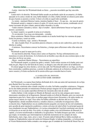 Hyperion:Hyperion: EpílogoEpílogo Dan SimmonsDan Simmons
–Lamia –intervino Sol Weintraub desde su litera–, ¿necesito recordarle que hay una niña
presente?
Lamia miró a la derecha. Weintraub había sacado un profundo cajón de un armario y lo había
apoyado en la cama a modo de cuna, había bañado a la niña y había entrado en silencio justo antes
de que el poeta se pusiera a recitar. Colocó a la niña en aquel nido acolchado.
–Lo siento –murmuró Brawne Lamia, mientras bajaba el láser–. Es que me... me saca de quicio.
Weintraub asintió y empezó a mecer el cajón. El vaivén suave de la carreta, combinado con el
rumor incesante del gran volante, parecía haber dormido a la niña.
–Todos estamos cansados y tensos –dijo el erudito–. Quizá deberíamos buscar un lugar para
dormir y acostarnos.
La mujer suspiró y se guardó el arma en el cinturón.
–Yo no dormiré. Las cosas son demasiado... extrañas.
Otros asintieron. Martin Silenus estaba sentado en el ancho borde bajo las ventanas de popa.
Estiró las piernas y tomó un sorbo.
–Cuente su historia, viejo –animó a Weintraub.
–Sí –dijo el padre Hoyt. El sacerdote parecía exhausto y tenía un aire cadavérico, pero los ojos
febriles le ardían.
–Cuéntenos. Necesitamos conocer las historias, y tiempo para reflexionar sobre ellas antes de
llegar.
Weintraub se pasó la mano por la calva.
–Es una historia aburrida. Nunca estuve antes en Hyperion. No hay enfrentamientos con
monstruos ni actos de heroísmo. Es la historia de un hombre cuya idea de una aventura épica es dar
una clase sin llevar sus notas.
–Mejor –manifestó Martin Silenus–. Necesitamos un soporífero.
Sol Weintraub suspiró, se ajustó las gafas y asintió. Tenía estrías oscuras en la barba, pero casi
toda era gris. Bajó la luz del farol de la cama y se dirigió a una silla del centro de la habitación.
El cónsul apagó los otros faroles y sirvió más café. Sol Weintraub habló en voz baja, con frases
bien construidas y palabras precisas, y pronto la delicada cadencia de su historia se fundió con el
suave susurro y la lenta oscilación de la carreta eólica que avanzaba hacia el norte.
LA NARRACIÓN DEL PROFESOR
EL RÍO LETEO SABE AMARGO
Sol Weintraub y su esposa Sarai habían disfrutado de la vida aun antes del nacimiento de su hija;
pero Rachel llevó las cosas a la perfección.
Sarai tenía veintisiete años cuando concibió a la niña; Sol había cumplido veintinueve. Ninguno
de los dos había pensado en tratamientos Poulsen porque ninguno de los dos podía permitírselo,
pero incluso sin esa ayuda esperaban disfrutar de cincuenta años más de salud.
Ambos habían vivido siempre en Mundo de Barnard, uno de los más antiguos pero menos
interesantes miembros de la Hegemonía. Barnard estaba en la Red de Mundos, pero eso carecía de
importancia para Sol y Sarai, pues no podían pagar teleyecciones frecuentes y de todos modos no
tenían mayor interés en viajar. Poco antes Sol había celebrado su décimo año en el Colegio
Nightenhelser, donde enseñaba historia y estudios clásicos y realizaba investigaciones sobre
evolución ética. Nightenhelser era un establecimiento pequeño con menos de tres mil estudiantes,
pero gozaba de gran reputación académica y atraía a jóvenes de toda la Red. La principal queja de
esos estudiantes era que Nightenhelser y la vecina comunidad de Crawford constituían una isla de
civilización en un mar de maíz. Era cierto; el colegio estaba a tres mil kilómetros de Bussard, la
capital, y la tierra terraformada se dedicaba a la agricultura. No había bosques que talar, ni colinas
que trepar, ni montañas que interrumpieran la aburrida monotonía de los campos de maíz,
habichuelas, maíz, trigo, maíz, arroz y maíz. El poeta radical Salmud Brevy había enseñado un
tiempo en Nightenhelser antes del motín de Glennon-Height, lo habían despedido, y al teleyectarse
al Vector Renacimiento había contado a sus amigos que el condado de Crawford de Sinzer Sur, en
132
 