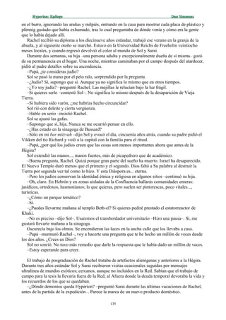 Hyperion:Hyperion: EpílogoEpílogo Dan SimmonsDan Simmons
en el barro, ignorando las arañas y milpiés, entrando en la casa para mostrar cada placa de plástico y
pfennig gastado que había exhumado, tras lo cual preguntaba de dónde venía y cómo era la gente
que lo había dejado allí.
Rachel recibió su diploma a los diecinueve años estándar, trabajó ese verano en la granja de la
abuela, y al siguiente otoño se marchó. Estuvo en la Universidad Reichs de Freeholm veintiocho
meses locales, y cuando regresó devolvió el color al mundo de Sol y Sarai.
Durante dos semanas, su hija –una persona adulta y excepcionalmente dueña de sí misma– gozó
de su permanencia en el hogar. Una noche, mientras caminaban por el campo después del atardecer,
pidió al padre detalles sobre su ascendencia.
–Papá, ¿te consideras judío?
Sol se pasó la mano por el pelo ralo, sorprendido por la pregunta.
–¿Judío? Sí, supongo que sí. Aunque ya no significa lo mismo que en otros tiempos.
–¿Yo soy judía? –preguntó Rachel. Las mejillas le relucían bajo la luz frágil.
–Si quieres serlo –contestó Sol–. No significa lo mismo después de la desaparición de Vieja
Tierra.
–Si hubiera sido varón, ¿me habrías hecho circuncidar?
Sol rió con deleite y cierta vergüenza.
–Hablo en serio –insistió Rachel.
Sol se ajustó las gafas.
–Supongo que sí, hija. Nunca se me ocurrió pensar en ello.
–¿Has estado en la sinagoga de Bussard?
–Sólo en mi bar mitzvah –dijo Sol y evocó el día, cincuenta años atrás, cuando su padre pidió el
Vikken del tío Richard y voló a la capital con la familia para el ritual.
–Papá, ¿por qué los judíos creen que las cosas son menos importantes ahora que antes de la
Hégira?
Sol extendió las manos..., manos fuertes, más de picapedrero que de académico.
–Buena pregunta, Rachel. Quizá porque gran parte del sueño ha muerto. Israel ha desaparecido.
El Nuevo Templo duró menos que el primero y el segundo. Dios faltó a Su palabra al destruir la
Tierra por segunda vez tal como lo hizo. Y esta Diáspora es... eterna.
–Pero los judíos conservan la identidad étnica y religiosa en algunos sitios –continuó su hija.
–Oh, claro. En Hebrón y en zonas aisladas de la Confluencia hallarás comunidades enteras:
jasídicos, ortodoxos, hasmonianos; lo que quieras, pero suelen ser pintorescas, poco vitales...,
turísticas.
–¿Cómo un parque temático?
–Sí.
–¿Puedes llevarme mañana al templo Beth-el? Si quieres pediré prestado el estatorreactor de
Khaki.
–No es preciso –dijo Sol–. Usaremos el transbordador universitario –Hizo una pausa–. Sí, me
gustará llevarte mañana a la sinagoga.
Oscurecía bajo los olmos. Se encendieron las luces en la ancha calle que los llevaba a casa.
–Papá –murmuró Rachel–, voy a hacerte una pregunta que te he hecho un millón de veces desde
los dos años. ¿Crees en Dios?
Sol no sonrió. No tuvo más remedio que darle la respuesta que le había dado un millón de veces.
–Estoy esperando para creer.
El trabajo de posgraduación de Rachel trataba de artefactos alienígenas y anteriores a la Hégira.
Durante tres años estándar Sol y Sarai recibieron visitas ocasionales seguidas por mensajes
ultralínea de mundos exóticos; cercanos, aunque no incluidos en la Red. Sabían que el trabajo de
campo para la tesis la llevaría fuera de la Red, al Afuera donde la deuda temporal devoraba la vida y
los recuerdos de los que se quedaban.
–¿Dónde demonios queda Hyperion? –preguntó Sarai durante las últimas vacaciones de Rachel,
antes de la partida de la expedición–. Parece la marca de un nuevo producto doméstico.
135
 