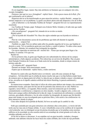Hyperion:Hyperion: EpílogoEpílogo Dan SimmonsDan Simmons
–Es un magnífico lugar, mamá. Hay más artefactos no humanos que en cualquier otro sitio,
excepto Armaghast.
–Entonces ¿por qué no vas a Armaghast? –replicó Sarai–. Está a pocos meses de la Red. ¿Por
qué conformarse con lo inferior?
–Hyperion aún no se ha transformado en gran atracción turística –explicó Rachel–, aunque los
turistas empiezan a ser un problema. La gente con dinero ahora está más dispuesta a irse de la Red.
–¿Irás al laberinto o a las llamadas Tumbas de Tiempo? –preguntó Sol con voz repentinamente
susurrante.
–Las Tumbas de Tiempo, papá. Trabajaré con el doctor Melio Arúndez y él sabe más que nadie
acerca de las Tumbas.
–¿No son peligrosas? –preguntó Sol, tratando de no revelar su miedo.
Rachel sonrió.
–¿Por la leyenda del Alcaudón? No. Hace dos siglos estándar que esa leyenda no molesta a
nadie.
–Pero he visto documentos acerca de los problemas que hubo allí durante la segunda
colonización... –empezó Sol.
–También yo, papá. Pero no sabían nada sobre las grandes anguilas de la roca, que bajaban al
desierto a cazar. Tal vez perdieron gente por esos bichos y cundió el pánico. Tú sabes cómo nacen
las leyendas. Además, los cazadores han extinguido las anguilas.
–Las naves espaciales no aterrizan allí –insistió Sol–. Tienes que navegar para llegar a las
Tumbas. O caminar. O lo que sea.
Rachel rió.
–En los primeros días, la gente que llegaba por aire subestimaba los efectos de los campos
antientrópicos y hubo algunos accidentes. Pero ahora hay un servicio de dirigibles. Hay un gran
hotel llamado Fortaleza de Cronos en el linde norte de las montañas, donde se alojan cientos de
turistas cada año.
–¿Te alojarás allí? –preguntó Sarai.
–Durante un tiempo. Será emocionante, mamá.
–Espero que no demasiado –replicó Sarai, y todos sonrieron.
Durante los cuatro años que Rachel estuvo en tránsito –para ella unas semanas de fuga
criogénica–, Sol descubrió que la echaba de menos mucho más que si su hija hubiera estado fuera
de contacto pero en alguna parte de la Red. La idea de que se alejara volando a mayor velocidad que
la luz, envuelta en el capullo cuántico artificial del efecto Hawking, le parecía antinatural y
siniestra.
Se mantuvieron ocupados. Sarai dejó el oficio de crítica para dedicar más tiempo a las cuestiones
ambientales locales, pero para Sol fue uno de los períodos más intensos de su vida. Publicó su
segundo y tercer libros, y el segundo, Hitos morales, causó tal conmoción que lo invitaban
constantemente a conferencias y simposios en otros mundos. Acudió a algunos solo, a otros con
Sarai; pero aunque ambos disfrutaban de la idea de viajar, la experiencia de enfrentarse a comidas
curiosas, gravedades diferentes y luz de soles extraños les desagradó, de manera que Sol decidió
pasar más tiempo en casa investigando para su próximo libro y sólo asistir a las conferencias vía
holo interactivo desde el colegio.
Cinco años después de la partida de Rachel, Sol tuvo un sueño que le cambió la vida.
Soñó que caminaba por una gran estructura con columnas altas como pinos, y a través del alto
techo una luz roja caía en franjas sólidas. A veces vislumbraba cosas en las sombras de la izquierda
o de la derecha: una vez distinguió un par de piernas de piedra que se levantaban como enormes
edificios en la oscuridad; en otra ocasión entrevió un escarabajo de cristal girando en lo alto, las
entrañas ardiendo con luz fría.
Al fin Sol se detuvo a descansar. A sus espaldas oyó un gran incendio, ciudades y bosques
ardiendo; más adelante relucían las luces hacia las cuales enfilaba, dos óvalos de rojo profundo.
136
 