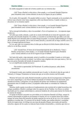 Hyperion:Hyperion: EpílogoEpílogo Dan SimmonsDan Simmons
Se estaba enjugando el sudor de la frente cuando una voz inmensa dijo:
–¡Sol! Toma a Rachel, tu hija única y bien amada, y ve al mundo llamado Hyperion
para ofrendarla como víctima ardiente en uno de los lugares de que te hablaré.
En el sueño, Sol respondió: «No puedes hablar en serio». Siguió caminando en la oscuridad y las
esferas rojas relucían como lunas sangrientas sobre una llanura borrosa. Cuando se detuvo a
descansar, la voz inmensa repitió:
–¡Sol! Toma a Rachel, tu hija única y bien amada, y ve al mundo llamado Hyperion
para ofrendarla como víctima ardiente en uno de los lugares de que te hablaré.
Sol se encogió de hombros y dijo a la oscuridad: «Ya te oí la primera vez..., la respuesta sigue
siendo no».
Sol sabía que estaba soñando, y parte de su mente disfrutaba de la ironía del argumento, pero
otra parte sólo deseaba despertar. En cambio, se encontró en un balcón bajo que daba a una sala
donde Rachel yacía desnuda sobre un ancho bloque de piedra. La escena estaba bañada por el fulgor
de las esferas rojas gemelas. Sol se miró la mano derecha y encontró allí un largo cuchillo curvo. La
hoja y el mango parecían de hueso.
La voz, que cada vez se parecía más a la idea que un director de holos baratos debía de tener
sobre la voz de Dios, insistió:
–¡Sol! Atiende bien. El futuro de la humanidad depende de tu obediencia. Toma a
Rachel, tu hija única y bien amada, y ve al mundo llamado Hyperion para ofrendarla
como víctima ardiente en uno de los lugares de que te hablaré.
Sol, harto del sueño y algo alarmado, arrojó el cuchillo a la oscuridad. Cuando se volvió para
encontrar a su hija, la escena se esfumó. Las esferas rojas colgaban más cerca que nunca, y Sol vio
que eran gemas facetadas del tamaño de pequeños mundos.
La voz amplificada retumbó de nuevo:
–Has tenido tu oportunidad, Sol Weintraub. Si cambias de parecer, sabes dónde
encontrarme.
Sol despertó riendo, pero también estremecido por el sueño. Le divertía la idea de que todo el
Talmud y el Antiguo Testamento no fueran más que un novelón cósmico mal hilvanado.
Mientras Sol tenía este sueño, Rachel terminaba su primer año de investigaciones en Hyperion.
Los nueve arqueólogos y seis físicos habían encontrado la Fortaleza de Cronos fascinante, pero
atestada de turistas y peregrinos; así que después del primer mes instalaron un campamento
permanente entre la ciudad en ruinas y el pequeño cañón donde se extendían las Tumbas de
Tiempo.
Mientras medio equipo excavaba en el emplazamiento más reciente de la ciudad inconclusa, dos
colegas ayudaban a Rachel a catalogar todos los aspectos de las Tumbas. Los físicos se sentían
fascinados por los campos antientrópicos y pusieron banderas de colores para marcar los límites de
las mareas de tiempo.
El equipo de Rachel concentró sus actividades en la estructura llamada la Esfinge, aunque la
criatura representada en piedra no era humana ni leonina; tal vez ni siquiera fuera una criatura,
aunque las tersas líneas del monolito de piedra sugerían las curvas de un ser vivo y los extensos
apéndices evocaban alas. Al contrario de las demás Tumbas, que estaban abiertas y resultaban
fáciles de inspeccionar, la Esfinge era una masa de pesados bloques atravesados por pasillos
estrechos, algunos de los cuales se reducían hasta resultar intransitables, y mientras que otros se
137
 