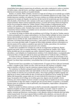 Hyperion:Hyperion: EpílogoEpílogo Dan SimmonsDan Simmons
ensanchaban hasta adquirir proporciones de anfiteatro, pero todos conducían de vuelta a sí mismos.
No había criptas, salas del tesoro, sarcófagos saqueados, murales ni pasadizos secretos, sólo un
laberinto de insensatos pasillos en la piedra húmeda.
Rachel y su amante, Melio Arúndez, iniciaron un mapa de la Esfinge con un método que se había
utilizado durante setecientos años, tras inaugurarse en las pirámides egipcias en el siglo veinte. Tras
instalar detectores sensibles a la radiación y los rayos cósmicos en el punto más bajo de la Esfinge,
registraron los tiempos de llegada y los patrones de desviación de las partículas que atravesaban la
masa de piedra a fin de buscar salas o pasajes ocultos que no aparecerían ni siquiera en un radar de
imagen profunda. Dada la intensa temporada turística y el temor del Consejo Interno de Hyperion
de que esa investigación dañara las Tumbas, Rachel y Melio acudían al emplazamiento por las
noches y allí caminaban y se arrastraban media hora por el laberinto de pasillos donde habían
instalado las lámparas azules. Sentados bajo cientos de miles de toneladas de piedra, observaban los
instrumentos hasta la mañana y escuchaban con los auriculares el sonido de las partículas nacidas
en el seno de estrellas moribundas.
Las mareas de tiempo no habían sido un problema con la Esfinge. De todas las Tumbas, parecía
la menos protegida por los campos antientrópicos y los físicos habían señalado las horas en que las
mareas representaban una amenaza. La marea alta era a las diez, y bajaba sólo veinte minutos
después hacia la Tumba de Jade, medio kilómetro al sur. No se permitía que los turistas se
acercaran a la Esfinge hasta después de las doce y, para contar con un margen de seguridad, a las
nueve ya no tenía que haber nadie. El equipo de físicos había instalado sensores cronotrópicos en
diversos puntos de los senderos y pasadizos que unían las Tumbas, para alertar a los monitores
sobre variaciones en las mareas y para prevenir a los visitantes.
Cuando sólo le quedaban tres semanas de su año de investigaciones en Hyperion, Rachel
despertó una noche, dejó a su amante dormido y viajó en jeep hasta las Tumbas. Ella y Melio
habían decidido que era una estupidez que ambos vigilaran el equipo todas las noches; ahora se
alternaban, y uno trabajaba en el emplazamiento mientras el otro ordenaba datos y se preparaba para
el proyecto final, un mapa por radar de las dunas que había entre la Tumba de Jade y el Obelisco.
La noche era fresca y agradable. Una profusión de estrellas se extendía de un horizonte al otro,
cuatro o cinco veces más numerosas que las que Rachel había visto en su infancia en el Mundo de
Barnard. Las dunas bajas susurraban y caracoleaban bajo la brisa que soplaba de las montañas del
sur.
Rachel encontró luces encendidas en el emplazamiento. El equipo de físicos daba por terminada
su labor y cargaba el jeep. Charló con ellos, tomó una taza de café mientras se alejaban y luego
cogió la mochila y efectuó el viaje de veinticinco minutos hasta el subsuelo de la Esfinge.
Por centésima vez Rachel se preguntó quién habría construido las Tumbas y con qué propósito.
La datación de los materiales había sido inútil debido al efecto del campo antientrópico. El análisis
de las Tumbas en relación con la erosión del cañón y otros rasgos geológicos habían sugerido una
edad de por lo menos medio millón de años. Se diría que los arquitectos de las Tumbas de Tiempo
habían sido humanoides, aunque nada salvo la mera escala de las estructuras lo sugería. Desde
luego, los pasadizos de la Esfinge no revelaban gran cosa: algunos eran de tamaño y forma
humanas, pero metros después el mismo corredor se encogía hasta el tamaño de una cloaca y luego
se transformaba en algo más amplio e irregular que una caverna natural. Las puertas, si así podían
llamarse (pues no conducían a nada en particular), eran triangulares, trapezoidales o decagonales,
además de rectangulares.
Rachel se arrastró los últimos metros por un declive pronunciado, empujando la mochila. Las
lámparas arrojaban un fulgor azulado y pálido en la piedra y en su piel. Llegó al «sótano», un
refugio de artefactos y olores humanos. Varias sillas plegables llenaban el centro del pequeño
espacio, mientras que detectores, osciloscopios y otros aparatos cubrían la reducida mesa que había
contra la pared norte. En el muro opuesto había un tablón sobre caballetes, con tazas de café, un
juego de ajedrez, una rosquilla mordida, dos libros y un juguete de plástico que representaba un
perrito con una falda de hierba.
138
 