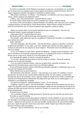 Hyperion:Hyperion: EpílogoEpílogo Dan SimmonsDan Simmons
El cónsul se sorprendió. Si Het Masteen se proponía ser gracioso, era la primera vez en décadas
que el cónsul veía a un templario que revelara siquiera un incipiente sentido del humor. Pero los
rasgos vagamente orientales del capitán no indicaban un ánimo jocoso.
–Maravilloso melodrama –rió Silenus–. Nos dirigimos a un auténtico y pavoroso Sargazo de las
Almas. ¿Quién orquesta esta chapucera trama?
–Cállese, viejo. Está usted borracho –masculló Brawne Lamia.
El cónsul suspiró. Hacía menos de una hora estándar que el grupo se había reunido.
Los clones se llevaron los platos y trajeron bandejas con sorbetes, café, frutos de la nave arbórea,
y brebajes hechos con chocolate de Vector Renacimiento. Martin Silenus rechazó los postres y
prefirió otra botella de vino. El cónsul recapacitó unos segundos y pidió un whisky.
–Opino que nuestra supervivencia puede depender de que nos entendamos –intervino Sol
Weintraub cuando el grupo terminaba los postres.
–¿Qué quiere decir? –preguntó Brawne Lamia.
Weintraub acuñó a la niña dormida que tenía apoyada en el pecho.
–Por ejemplo, ¿sabe alguien por qué fue escogido por la Iglesia del Alcaudón y la Entidad Suma
para realizar este viaje?
Nadie respondió.
–Tal como imaginaba –dijo Weintraub–. Aún más fascinante, ¿alguien es miembro o acólito de
la Iglesia del Alcaudón? Yo soy judío, y por muy confusas que sean hoy mis ideas religiosas, no
incluyen la adoración de una máquina de matar orgánica –Weintraub enarcó las pobladas cejas y
miró a los demás.
–Yo soy la Verdadera Voz del Árbol –apuntó Het Masteen–. Aunque muchos templarios creen
que el Alcaudón es el avatar del castigo para quienes no se alimentan de la raíz, lo considero una
herejía que no se basa en la Alianza ni en los documentos de Muir.
A la izquierda del capitán, el cónsul se encogió de hombros.
–Yo soy ateo –declaró mientras ponía el vaso de whisky a contraluz–. Nunca he estado en
contacto con el culto del Alcaudón.
–A mí me ordenó la Iglesia Católica –intervino el padre Hoyt, sonriendo sin humor–. La
adoración del Alcaudón atenta contra todo lo que defiende la Iglesia.
El coronel Kassad meneó la cabeza, indicando que rehusaba responder o simplemente que no era
miembro de la Iglesia del Alcaudón.
Martin Silenus hizo un gesto expansivo.
–Me bautizaron como luterano –anunció–. Una secta que ya no existe. Yo contribuí a crear el
gnosticismo zen antes de que vuestros padres hubieran nacido. He sido católico, revelacionista,
neomarxista, devoto de la interfaz, asceta, satanista, obispo de la Iglesia de la Nada y miembro del
Instituto de la Reencarnación Garantizada. Me alegra decir que ahora soy un simple pagano, y el
Alcaudón es una deidad muy aceptable.
–Yo ignoro las religiones –manifestó Brawne Lamia–. No me interesan.
–Llegamos a donde yo quería –dijo Sol Weintraub–. Ninguno de nosotros admite que crea en el
dogma del Alcaudón, pero los ancianos de ese perceptivo grupo nos han escogido por encima de los
millones de fíeles que ansían visitar las Tumbas de Tiempo y su cruento dios, en lo que puede ser la
última peregrinación.
El cónsul meneó la cabeza.
–Tal vez hayamos llegado a donde usted quería, Weintraub, pero no entiendo qué quiere decir.
El erudito se acarició la barba.
–Por lo visto, nuestras razones para regresar a Hyperion son tan compulsivas que aun la Iglesia
del Alcaudón y las inteligencias probabilísticas de Hyperion convienen en que merecemos volver –
expuso–. Algunas de estas razones, las mías, por ejemplo, pueden parecer de conocimiento público,
pero estoy seguro de que sólo nosotros las conocemos a fondo. Sugiero que cada cual cuente su
historia en los pocos días que quedan.
–¿Por qué? –dijo el coronel Kassad–. No le veo el sentido.
14
 