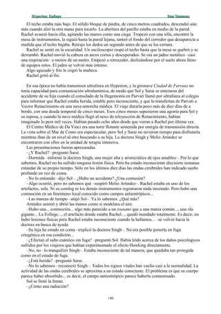 Hyperion:Hyperion: EpílogoEpílogo Dan SimmonsDan Simmons
El techo estaba más bajo. El sólido bloque de piedra, de cinco metros cuadrados, descendió aún
más cuando alzó la otra mano para tocarlo. La abertura del pasillo estaba en medio de la pared.
Rachel avanzó hacia ella, agitando las manos como una ciega. Tropezó con una silla, encontró la
mesa de instrumentos, la siguió hasta la pared lejana, tanteó el fondo del corredor que desaparecía a
medida que el techo bajaba. Retrajo los dedos un segundo antes de que se los cortara.
Rachel se sentó en la oscuridad. Un osciloscopio raspó el techo hasta que la mesa se quebró y se
derrumbó. Rachel movió la cabeza en arcos cortos y desesperados. Se oía un jadeo metálico –casi
una respiración– a menos de un metro. Empezó a retroceder, deslizándose por el suelo ahora lleno
de equipos rotos. El jadeo se volvió más intenso.
Algo aguzado y frío le cogió la muñeca.
Rachel gritó al fin.
En esa época no había transmisor ultralínea en Hyperion, y la gironave Ciudad de Farraux no
tenía capacidad para comunicación ultralumínica, de modo que Sol y Sarai se enteraron del
accidente de su hija cuando el consulado de la Hegemonía en Parvati llamó por ultralínea al colegio
para informar que Rachel estaba herida, estable pero inconsciente, y que la transferían de Parvati a
Vector Renacimiento en una nave-antorcha médica. El viaje duraría poco más de diez días de a
bordo, con una deuda temporal de cinco meses. Esos cinco meses supusieron una agonía para Sol y
su esposa, y cuando la nave médica llegó al nexo de teleyección de Renacimiento, habían
imaginado lo peor mil veces. Habían pasado ocho años desde que vieran a Rachel por última vez.
El Centro Médico de Da Vinci era una torre flotante sostenida por energía de transmisión directa.
La vista sobre el Mar de Como era espectacular, pero Sol y Sarai no tuvieron tiempo para disfrutarla
mientras iban de un nivel al otro buscando a su hija. La doctora Singh y Melio Arúndez se
encontraron con ellos en la unidad de terapia intensiva.
Las presentaciones fueron apresuradas.
–¿Y Rachel? –preguntó Sarai.
–Dormida –informó la doctora Singh, una mujer alta y aristocrática de ojos amables–. Por lo que
sabemos, Rachel no ha sufrido ninguna lesión física. Pero ha estado inconsciente diecisiete semanas
estándar de su propio tiempo. Sólo en los últimos diez días las ondas cerebrales han indicado sueño
profundo en vez de coma.
–No lo entiendo –dijo Sol–. ¿Hubo un accidente? ¿Una contusión?
–Algo ocurrió, pero no sabemos qué –suspiró Melio Arúndez–. Rachel estaba en uno de los
artefactos, sola. Ni su comlog ni los demás instrumentos registraron nada inusitado. Pero hubo una
conmoción en un fenómeno local conocido como campos antientrópicos...
–Las mareas de tiempo –atajó Sol–. Ya lo sabemos. ¿Qué más?
Arúndez asintió y abrió las manos como si modelara el aire.
–Hubo una... conmoción... algo más parecido a un tsunami que a una marea común..., una ola
gigante... La Esfinge..., el artefacto donde estaba Rachel..., quedó inundado totalmente. Es decir, no
hubo lesiones físicas pero Rachel estaba inconsciente cuando la hallamos... –se volvió hacia la
doctora en busca de ayuda.
–Su hija ha estado en coma –explicó la doctora Singh–. No era posible ponerla en fuga
criogénica en esa condición...
–¿Efectuó el salto cuántico sin fuga? –preguntó Sol. Había leído acerca de los daños psicológicos
sufridos por los viajeros que habían experimentado el efecto Hawking directamente.
–No, no –lo tranquilizó Singh–. Estaba inconsciente de tal manera, que quedaba tan protegida
como en el estado de fuga.
–¿Está herida? –preguntó Sarai.
–No lo sabemos –reconoció Singh–. Todos los signos vitales han vuelto casi a la normalidad. La
actividad de las ondas cerebrales se aproxima a un estado consciente. El problema es que su cuerpo
parece haber absorbido... es decir, el campo antientrópico parece haberla contaminado.
Sol se frotó la frente.
–¿Cómo una radiación?
140
 