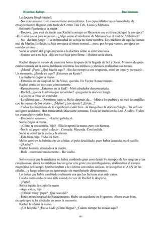 Hyperion:Hyperion: EpílogoEpílogo Dan SimmonsDan Simmons
La doctora Singh titubeó.
–No exactamente. Este caso no tiene antecedentes. Los especialistas en enfermedades de
envejecimiento llegarán esta tarde de Centro Tau Ceti, Lusus y Metaxas.
Sol miró fijamente a la mujer.
–Doctora, ¿me está diciendo que Rachel contrajo en Hyperion una enfermedad que la envejece?
–Hizo una pausa para recordar–. ¿Algo como el síndrome de Matusalén o el mal de Alzheimer?
–No –declaró Singh–. La enfermedad de su hija no tiene nombre. Los médicos de aquí la llaman
mal de Merlín. Es decir, su hija envejece al ritmo normal... pero, por lo que vemos, envejece en
sentido inverso.
Sarai se apartó del grupo mirando a la doctora como si estuviera loca.
–Quiero ver a mi hija –dijo en voz baja pero firme–. Quiero verla ahora.
Rachel despertó menos de cuarenta horas después de la llegada de Sol y Sarai. Minutos después
estaba sentada en la cama, hablando mientras los médicos y técnicos realizaban sus tareas.
–¡Mamá! ¡Papá! ¿Qué hacéis aquí? –Sin dar tiempo a una respuesta, miró en torno y parpadeó–.
Un momento, ¿dónde es aquí? ¿Estamos en Keats?
La madre le cogió la mano.
–Estamos en un hospital de Da Vinci, querida. En Vector Renacimiento.
Rachel abrió los ojos casi cómicamente.
–Renacimiento. ¿Estamos en la Red? –Miró alrededor desconcertada.
–Rachel, ¿qué es lo último que recuerdas? –preguntó la doctora Singh.
La joven la miró sin entender.
–Lo último que... Dormirme junto a Melio después de... –Miró a los padres y se tocó las mejillas
con las yemas de los dedos–. ¿Melio? ¿Los demás? ¿Están...?
–Todos los miembros de la expedición están bien –la tranquilizó la doctora Singh–. Tú sufriste
un ligero accidente. Han transcurrido diecisiete semanas. Estás de vuelta en la Red. A salvo. Todos
tus compañeros están bien.
–Diecisiete semanas... –Rachel palideció.
Sol le cogió la mano.
–¿Cómo te encuentras, hija? –Ella le apretó la mano, pero sin fuerzas.
–No lo sé, papá –atinó a decir–. Cansada. Mareada. Confundida.
Sarai se sentó en la cama y la abrazó.
–Está bien, hija. Todo irá bien.
Melio entró en la habitación sin afeitar, el pelo desaliñado, pues había dormido en el pasillo.
–¿Rachel?
Rachel lo miró, abrazada a la madre.
–Hola –murmuró tímidamente–. He vuelto.
Sol sostenía que la medicina no había cambiado gran cosa desde los tiempos de las sangrías y las
cataplasmas; ahora los médicos hacían girar a la gente en centrifugadoras, realineaban el campo
magnético del cuerpo, bombardeaban a la víctima con ondas sónicas, investigaban el ARN de las
células... y luego admitían su ignorancia sin manifestarlo directamente.
Lo único que había cambiado realmente era que las facturas eran más caras.
Estaba durmiendo en una silla cuando la voz de Rachel lo despertó.
–¿Papá?
Sol se irguió, le cogió la mano.
–Aquí estoy, hija.
–¿Dónde estoy, papá? ¿Qué sucedió?
–Estás en un hospital de Renacimiento. Hubo un accidente en Hyperion. Ahora estás bien,
excepto que te ha afectado un poco la memoria.
Rachel le aferró la mano.
–¿Un hospital? ¿En la Red? ¿Cómo llegué? ¿Cuánto tiempo he estado aquí?
141
 