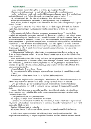 Hyperion:Hyperion: EpílogoEpílogo Dan SimmonsDan Simmons
–Cinco semanas –susurró Sol–. ¿Qué es lo último que recuerdas, Rachel?
Ella se recostó en la almohada y se tocó la frente, palpándose los pequeños sensores.
–Melio y yo habíamos estado en la reunión. Hablamos con el equipo acerca de la instalación del
equipo de búsqueda en la Esfinge. Oh, papá..., no te expliqué quién es Melio... Él es...
–Sí –la interrumpió Sol y dio a Rachel su comlog–. Ten, hija. Escucha esto.
Se marchó de la habitación. Rachel tocó el panel y parpadeó al oír su propia voz.
«Bien, Rachel, acabas de despertar. Estás confundida. No sabes cómo has llegado aquí. Algo te
ocurrió. Escucha.
»Estoy grabando esto el día doce del mes diez, año 457 de la Hégira, 2739 de la era cristiana
según el calendario antiguo. Sí, sé que es medio año estándar desde lo último que recuerdas.
Escucha.
»Algo sucedió en la Esfinge. Quedaste atrapada en la marea de tiempo. Te cambió. Estás
envejeciendo hacia atrás, aunque esto suene ridículo. Tu cuerpo es más joven cada minuto, aunque
por ahora eso no importa. Cuando duermes... cuando dormimos... olvidas. Pierdes otro día de tus
recuerdos anteriores al accidente, y olvidas todo a partir de entonces. No me preguntes por qué. Los
médicos lo ignoran. Si quieres una analogía, piensa en uno de esos virus que antaño afectaban a los
ordenadores. El virus devora los datos de tu comlog... hacia atrás a partir de la última anotación.
»No saben por qué la pérdida de memoria se produce cuando duermes. Trataron de mantenerte
despierta, pero al cabo de treinta horas te vuelves catatónica durante un rato y el virus actúa
igualmente. Qué diablos.
»¿Sabes una cosa? Hablar sobre mí en tercera persona es terapéutico. Espero aquí a que me
lleven arriba para hacerme análisis y sé que me dormiré cuando regrese, sé que lo olvidaré todo y
me da escalofríos.
»Bien, sintoniza la placa a corto plazo y tendrás un discurso preparado que te pondrá al corriente
de todo lo ocurrido desde el accidente. Mamá y papá están aquí y conocen a Melio. Pero yo no sé
tanto como sabía. ¿Cuándo hice el amor por primera vez con él? ¿El segundo mes en Hyperion?
Entonces nos quedan sólo unas semanas, Rachel, y luego seremos sólo conocidos. Disfruta de los
recuerdos mientras puedas.
»Ésta es la Rachel de ayer. Corto y fuera.»
Sol entró y encontró a la hija sentada en la cama, aferrada al comlog, la cara pálida y aterrada.
–Papá...
Se sentó junto a ella y la dejó llorar. Era la vigésima noche consecutiva.
Ocho semanas después de que Rachel llegara a Renacimiento, Sol y Sarai se despidieron de ella
y Melio en el multipuerto de teleyección de Da Vinci y viajaron al Mundo de Barnard.
–Creo que no tendría que haber salido del hospital –murmuró Sarai mientras tomaban el
trasbordador nocturno a Crawford. El continente era una cuadrícula de parcelas cultivadas allá
abajo.
–Mamá –dijo Sol mientras le acariciaba la rodilla–, los médicos la habrían retenido allí para
siempre, pero por pura curiosidad. Han hecho cuanto estaba en sus manos para ayudarla: nada.
Tiene que vivir su vida.
–¿Pero por qué irse con él? Apenas lo conoce.
Sol suspiró y se apoyó en los almohadones del asiento.
–Dentro de dos semanas ni lo recordará. No como ahora, al menos. Míralo desde la posición de
ella, mamá. Luchar cada día para reorientarse en un mundo dislocado. Tiene veinticinco años y está
enamorada. Déjala ser feliz.
Sarai volvió la cara hacia la ventanilla.
Miraron en silencio el sol rojo que colgaba como un globo cautivo en el linde de la noche.
A mediados del segundo semestre, Rachel llamó. Era un mensaje unidireccional vía cable
teleyector desde Freeholm y la imagen colgó en el centro del holofoso como un fantasma familiar.
142
 