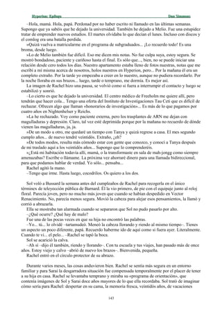 Hyperion:Hyperion: EpílogoEpílogo Dan SimmonsDan Simmons
–Hola, mamá. Hola, papá. Perdonad por no haber escrito ni llamado en las últimas semanas.
Supongo que ya sabéis que he dejado la universidad. También he dejado a Melio. Fue una estupidez
tratar de emprender nuevos estudios. El martes olvidaba lo que decían el lunes. Incluso con discos y
el comlog era una batalla perdida.
»Quizá vuelva a matricularme en el programa de subgraduados... ¡Lo recuerdo todo! Es una
broma, desde luego.
»Lo de Melio también fue difícil. Eso me dicen mis notas. No fue culpa suya, estoy segura. Se
mostró bondadoso, paciente y cariñoso hasta el final. Es sólo que..., bien, no se puede iniciar una
relación desde cero todos los días. Nuestro apartamento estaba lleno de fotos nuestras, notas que me
escribí a mí misma acerca de nosotros, holos nuestros en Hyperion, pero... Por la mañana él era un
completo extraño. Por la tarde yo empezaba a creer en lo nuestro, aunque no pudiera recordarlo. Por
la noche lloraba en sus brazos... luego, tarde o temprano, me dormía. Es mejor así.
La imagen de Rachel hizo una pausa, se volvió como si fuera a interrumpir el contacto y luego se
estabilizó y sonrió.
–Lo cierto es que he dejado la universidad. El centro médico de Freeholm me quiere allí, pero
tendrán que hacer cola... Tengo una oferta del Instituto de Investigaciones Tau Ceti que es difícil de
rechazar. Ofrecen algo que llaman «honorarios de investigación»... Es más de lo que pagamos por
cuatro años en Nightenhelser y Reichs.
»La he rechazado. Voy como paciente externa, pero los trasplantes de ARN me dejan con
magulladuras y depresión. Claro, tal vez esté deprimida porque por la mañana no recuerdo de dónde
vienen las magulladuras, ja, ja.
»De un modo u otro, me quedaré un tiempo con Tanya y quizá regrese a casa. El mes segundo
cumplo años... de nuevo tendré veintidós. Extraño, ¿eh?
»De todos modos, resulta más cómodo estar con gente que conozco, y conocí a Tanya después
de mi traslado aquí a los veintidós años... Supongo que lo comprenderéis.
»¿Está mi habitación todavía allí, mamá, o la transformaste en sala de mah-jongg como siempre
amenazabas? Escribe o llámame. La próxima vez ahorraré dinero para una llamada bidireccional,
para que podamos hablar de verdad. Yo sólo... pensaba...
Rachel agitó la mano.
–Tengo que irme. Hasta luego, cocodrilos. Os quiero a los dos.
Sol voló a Bussard la semana antes del cumpleaños de Rachel para recogerla en el único
términex de teleyección pública de Barnard. Él la vio primero, de pie con el equipaje junto al reloj
floral. Parecía joven, pero no mucho más joven que cuando se habían despedido en Vector
Renacimiento. No, parecía menos segura. Movió la cabeza para alejar esos pensamientos, la llamó y
corrió a abrazarla.
Ella se mostraba tan alarmada cuando se separaron que Sol no pudo pasarlo por alto.
–¿Qué ocurre? ¿Qué hay de malo?
Fue una de las pocas veces en que su hija no encontró las palabras.
–Yo... tú... lo olvidé –tartamudeó. Meneó la cabeza llorando y riendo al mismo tiempo–. Tienes
un aspecto un poco diferente, papá. Recuerdo haberme ido de aquí como si fuera ayer. Literalmente.
Cuando te vi... el pelo... –Rachel se tapó la boca.
Sol se acarició la calva.
–Ah sí –dijo él también, riendo y llorando–. Con tu escuela y tus viajes, han pasado más de once
años. Estoy viejo y calvo –abrió de nuevo los brazos–. Bienvenida, pequeña.
Rachel entró en el círculo protector de su abrazo.
Durante varios meses, las cosas anduvieron bien. Rachel se sentía más segura en un entorno
familiar y para Sarai la desgarradora situación fue compensada temporalmente por el placer de tener
a su hija en casa. Rachel se levantaba temprano y miraba su «programa de orientación», que
contenía imágenes de Sol y Sarai doce años mayores de lo que ella recordaba. Sol trató de imaginar
cómo sería para Rachel: despertar en su cama, la memoria fresca, veintidós años, de vacaciones
143
 