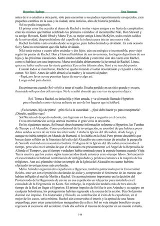 Hyperion:Hyperion: EpílogoEpílogo Dan SimmonsDan Simmons
antes de ir a estudiar a otra parte, sólo para encontrar a sus padres repentinamente envejecidos, cien
pequeños cambios en la casa y la ciudad, otras noticias, años de historia perdidos.
Sol no podía imaginarlo.
El primer error fue acceder al deseo de Rachel e invitar viejos amigos a su fiesta de cumpleaños:
eran los mismos que habían celebrado los primeros veintidós: el incontenible Niki, Don Stewart y
su amigo Howard, Kathi Obed y Marta Tyn, su mejor amiga Linna McKyler, todos recién salidos
de la universidad, desprendiéndose del capullo de la infancia para iniciar una nueva vida.
Rachel los había visto a todos desde su regreso, pero había dormido y olvidado. En esta ocasión
Sol y Sarai no recordaron que ella había olvidado.
Niki tenía treinta y cuatro años estándar y dos hijos: aún era enérgico e incontenible, pero viejo
según las pautas de Rachel. Don y Howard hablaban de sus inversiones, los logros deportivos de sus
hijos y las próximas vacaciones. Kathi estaba confundida y conversó sólo dos veces con Rachel,
como si hablase con una impostora. Marta envidiaba abiertamente la juventud de Rachel. Linna,
quien se había vuelto una ferviente gnóstica Zen en los últimos años, lloró y se marchó pronto.
Cuando todos se marcharon, Rachel se quedó mirando el salón desordenado y el pastel a medio
comer. No lloró. Antes de subir abrazó a la madre y le susurró al padre:
–Papá, por favor no me permitas hacer de nuevo algo así.
Luego subió para dormir.
Era primavera cuando Sol volvió a tener el sueño. Estaba perdido en un sitio grande y oscuro,
iluminado sólo por dos esferas rojas. No le resultó absurdo que esa voz inexpresiva dijera:
–Sol. Toma a Rachel, tu única hija y bien amada, y ve al mundo llamado Hyperion
para ofrendarla como víctima ardiente en uno de los lugares que te hablaré.
–¡Ya la tienes, hijo de perra! –gritó Sol a la oscuridad–. ¿Qué debo hacer yo para recuperarla?
¡Dímelo, maldito seas!
Sol Weintraub despertó sudando, con lágrimas en los ojos y angustia en el corazón.
En la otra habitación su hija dormía mientras el gran virus la devoraba.
En los siguientes meses, Sol buscó obsesivamente información referente a Hyperion, las Tumbas
de Tiempo y el Alcaudón. Como profesional de la investigación, se asombró de que hubiera pocos
datos sólidos acerca de un tema tan interesante. Estaba la Iglesia del Alcaudón, desde luego, y
aunque no había templos en Mundo de Barnard, sí los había en la Red. Pero pronto descubrió que
buscar datos sólidos en la literatura del culto del Alcaudón era como tratar de estudiar la geografía
de Sarnath visitando un monasterio budista. El dogma de la Iglesia del Alcaudón mencionaba el
tiempo, pero sólo en el sentido de que el Alcaudón era presuntamente «el Ángel de la Represalia de
Allende el Tiempo», que el tiempo verdadero había terminado para la especie humana cuando Vieja
Tierra murió y que los cuatro siglos transcurridos desde entonces eran «tiempo falso». Sol encontró
en esos tratados la habitual combinación de ambigüedades y prédicas comunes a la mayoría de las
religiones. Aun así, planeaba visitar un templo de la Iglesia del Alcaudón en cuanto hubiera
efectuado investigaciones más profundas.
Melio Arúndez organizó otra expedición a Hyperion, también patrocinada por la Universidad
Reichs, esta vez con el propósito declarado de aislar y comprender el fenómeno de las mareas que
habían infligido el mal de Merlín a Rachel. Un acontecimiento importante era la decisión del
Protectorado de la Hegemonía de enviar en esa expedición un teleyector para instalarlo en el
consulado de la Hegemonía en Keats. Sin embargo, la expedición tardaría más de tres años de
tiempo de la Red en llegar a Hyperion. El primer impulso de Sol fue ir con Arúndez y su equipo: en
cualquier holodrama, los protagonistas habrían regresado a la escena de la acción. Pero Sol pronto
dominó ese impulso. Era historiador y filósofo; su contribución al éxito de la expedición, en el
mejor de los casos, sería mínima. Rachel aún conservaba el interés y la aptitud de una futura
arqueóloga, pero estas características menguaban día a día y Sol no veía ningún beneficio en que
regresara al escenario del accidente. Cada día sufriría el trauma de despertar en un mundo extraño,
144
 