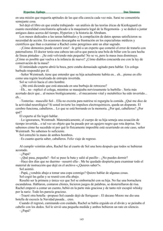 Hyperion:Hyperion: EpílogoEpílogo Dan SimmonsDan Simmons
en una misión que requería aptitudes de las que ella carecía cada vez más. Sarai no consentiría
semejante cosa.
Sol dejó el libro en que estaba trabajando –un análisis de las teorías éticas de Kierkegaard en
cuanto moralidad conciliatoria aplicado a la maquinaria legal de la Hegemonía– y se dedicó a juntar
antiguos datos acerca del tiempo, Hyperion y la historia de Abraham.
Los meses dedicados a las tareas habituales y la compilación de datos apenas satisficieron su
necesidad de acción. En ocasiones descargaba su frustración en los especialistas médicos y
científicos que iban a examinar a Rachel como peregrinos ante un altar sagrado.
–¡Cómo demonios puede ocurrir esto! –le gritó a un experto que cometió el error de tratarlo con
paternalismo. El doctor tenía una cabeza tan calva que parecía una bola de billar con la cara hecha
de líneas pintadas–. ¡Se está volviendo más pequeña! No se ve, pero la masa ósea disminuye.
¿Cómo es posible que vuelva a la infancia de nuevo? ¿Cómo diablos concuerda eso con la ley de
conservación de la masa?
El intimidado experto abrió la boca, pero estaba demasiado agitado para hablar. Un colega
barbudo respondió por él.
–Señor Weintraub, tiene que entender que su hija actualmente habita en... eh... piense en ello
como una región localizada de entropía invertida.
Sol se volvió hacia el otro hombre.
–¿Me está diciendo que está atascada en una burbuja de retroceso?
–Eh... no –replicó el colega, mientras se masajeaba nerviosamente la barbilla–. Sería más
acertado decir que... al menos biológicamente... el mecanismo vital y metabólico ha sido invertido...
eh...
–Tonterías –masculló Sol–. Ella no excreta para nutrirse ni regurgita la comida. ¿Qué me dice de
la actividad neurológica? Si usted invierte los impulsos electroquímicos, queda un disparate. El
cerebro funciona, caballeros... Lo que se está borrando es la memoria. ¿Por qué, caballeros? ¿Por
qué?
El experto al fin logró hablar.
–Lo ignoramos, Weintraub. Matemáticamente, el cuerpo de su hija semeja una ecuación de
tiempo invertida... o tal vez un objeto que ha pasado por un agujero negro que rota deprisa. No
sabemos cómo ha sucedido ni por qué lo físicamente imposible está ocurriendo en este caso, señor
Weintraub. No sabemos lo suficiente.
Sol estrechó la mano de ambos hombres.
–Es cuanto quería saber, caballeros. Feliz viaje de regreso.
Al cumplir veintiún años, Rachel fue al cuarto de Sol una hora después que todos se hubieran
acostado.
–¿Papá?
–¿Qué pasa, pequeña? –Sol se puso la bata y salió al pasillo–. ¿No puedes dormir?
–Hace dos días que no duermo –susurró ella–. Me he quedado despierta para examinar todo el
material de instrucción que dejé en el archivo «¿Quieres saber?».
Sol asintió.
–Papá, ¿vendrás abajo a tomar una copa conmigo? Quiero hablar de algunas cosas.
Sol cogió las gafas y se reunió con ella abajo.
Resultó ser la primera y única vez que Sol se emborrachó con su hija. No fue una borrachera
escandalosa. Hablaron, contaron chistes, hicieron juegos de palabras, se desternillaron de risa.
Rachel empezó a contar un cuento, bebió en la parte más graciosa y de tanto reír escupió whisky
por la nariz. Todo les parecía gracioso.
–Traeré otra botella –propuso Sol cuando dejó de lloriquear–. El decano Moore me dio una
botella de escocés la Navidad pasada... creo.
Cuando él regresó, caminando con cuidado, Rachel se había erguido en el diván y se peinaba el
cabello con los dedos. Sol le sirvió una pequeña medida y ambos bebieron un rato en silencio.
–¿Papá?
145
 