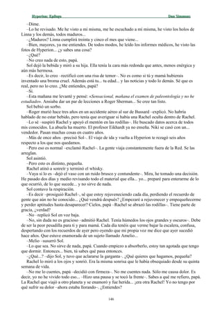 Hyperion:Hyperion: EpílogoEpílogo Dan SimmonsDan Simmons
–Dime.
–Lo he revisado. Me he visto a mí misma, me he escuchado a mí misma, he visto los holos de
Linna y los demás, todos maduros...
–¿Maduros? Linna cumplirá treinta y cinco el mes que viene...
–Bien, mayores, ya me entiendes. De todos modos, he leído los informes médicos, he visto las
fotos de Hyperion... ¿y sabes una cosa?
–¿Qué?
–No creo nada de esto, papá.
Sol dejó la bebida y miró a su hija. Ella tenía la cara más redonda que antes, menos enérgica y
aún más hermosa.
–Es decir, lo creo –rectificó con una risa de temor–. No es como si tú y mamá hubierais
inventado una broma cruel. Además está tu... tu edad... y las noticias y todo lo demás. Sé que es
real, pero no lo creo. ¿Me entiendes, papá?
–Sí.
–Esta mañana me levanté y pensé: «Sensacional, mañana el examen de paleontología y no he
estudiado». Ansiaba dar un par de lecciones a Roger Sherman... Se cree tan listo.
Sol bebió un sorbo.
–Roger murió hace tres años en un accidente aéreo al sur de Bussard –explicó. No habría
hablado de no estar bebido, pero tenía que averiguar si había una Rachel oculta dentro de Rachel.
–Lo sé –suspiró Rachel y apoyó el mentón en las rodillas–. He buscado datos acerca de todos
mis conocidos. La abuela ha muerto. El profesor Eikhardt ya no enseña. Niki se casó con un...
vendedor. Pasan muchas cosas en cuatro años.
–Más de once años –precisó Sol–. El viaje de ida y vuelta a Hyperion te rezagó seis años
respecto a los que nos quedamos.
–Pero eso es normal –exclamó Rachel–. La gente viaja constantemente fuera de la Red. Se las
arreglan.
Sol asintió.
–Pero esto es distinto, pequeña.
Rachel atinó a sonreír y terminó el whisky.
–Vaya si lo es –dejó el vaso con un ruido brusco y contundente–. Mira, he tomado una decisión.
He pasado dos días y medio revisando todo el material que ella... yo... preparé para enterarme de lo
que ocurrió, de lo que sucede... y no sirve de nada.
Sol contuvo la respiración.
–Es decir –prosiguió Rachel–, sé que estoy rejuveneciendo cada día, perdiendo el recuerdo de
gente que aún no he conocido... ¿Qué vendrá después? ¿Empezaré a rejuvenecer y empequeñecerme
y perder aptitudes hasta desaparecer? Cielos, papá –Rachel se abrazó las rodillas–. Tiene parte de
gracia, ¿verdad?
–No –replicó Sol en voz baja.
–No, sin duda no es gracioso –admitió Rachel. Tenía húmedos los ojos grandes y oscuros–. Debe
de ser la peor pesadilla para ti y para mamá. Cada día tenéis que verme bajar la escalera, confusa,
despertando con los recuerdos de ayer pero oyendo que mi propia voz me dice que ayer sucedió
hace años. Que estuve enamorada de un sujeto llamado Amelio...
–Melio –susurró Sol.
–Lo que sea. No sirve de nada, papá. Cuando empiezo a absorberlo, estoy tan agotada que tengo
que dormir. Entonces... bien, tú sabes qué pasa entonces.
–¿Qué...? –dijo Sol, y tuvo que aclararse la garganta–. ¿Qué quieres que hagamos, pequeña?
Rachel lo miró a los ojos y sonrió. Era la misma sonrisa que le había obsequiado desde su quinta
semana de vida.
–No me lo cuentes, papá –decidió con firmeza–. No me cuentes nada. Sólo me causa dolor. Es
decir, yo no he vivido todo eso... –Hizo una pausa y se tocó la frente–. Sabes a qué me refiero, papá.
La Rachel que viajó a otro planeta y se enamoró y fue herida... ¡era otra Rachel! Yo no tengo por
qué sufrir su dolor –ahora estaba llorando–. ¿Entiendes?
146
 