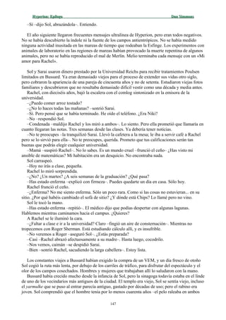 Hyperion:Hyperion: EpílogoEpílogo Dan SimmonsDan Simmons
–Sí –dijo Sol, abrazándola–. Entiendo.
El año siguiente llegaron frecuentes mensajes ultralínea de Hyperion, pero eran todos negativos.
No se había descubierto la índole ni la fuente de los campos antientrópicos. No se había medido
ninguna actividad inusitada en las mareas de tiempo que rodeaban la Esfinge. Los experimentos con
animales de laboratorio en las regiones de mareas habían provocado la muerte repentina de algunos
animales, pero no se había reproducido el mal de Merlín. Melio terminaba cada mensaje con un «Mi
amor para Rachel».
Sol y Sarai usaron dinero prestado por la Universidad Reichs para recibir tratamientos Poulsen
limitados en Bussard. Ya eran demasiado viejos para el proceso de extender sus vidas otro siglo,
pero cobraron la apariencia de una pareja de cincuenta años y no de setenta. Estudiaron viejas fotos
familiares y descubrieron que no resultaba demasiado difícil vestir como una década y media antes.
Rachel, con dieciséis años, bajó la escalera con el comlog sintonizado en la emisora de la
universidad.
–¿Puedo comer arroz tostado?
–¿No lo haces todas las mañanas? –sonrió Sarai.
–Sí. Pero pensé que se había terminado. He oído el teléfono. ¿Era Niki?
–No –respondió Sol.
–Condenada –maldijo Rachel y los miró a ambos–. Lo siento. Pero ella prometió que llamaría en
cuanto llegaran las notas. Tres semanas desde las clases. Ya debería tener noticias.
–No te preocupes –la tranquilizó Sarai. Llevó la cafetera a la mesa; le iba a servir café a Rachel
pero se lo sirvió para ella–. No te preocupes, querida. Prometo que tus calificaciones serán tan
buenas que podrás elegir cualquier universidad.
–Mamá –suspiró Rachel–. No lo sabes. Es un mundo cruel –frunció el ceño– ¿Has visto mi
ansible de matemáticas? Mi habitación era un desquicio. No encontraba nada.
Sol carraspeó.
–Hoy no irás a clase, pequeña.
Rachel lo miró sorprendida.
–¿No? ¿Un martes? ¿A seis semanas de la graduación? ¿Qué pasa?
–Has estado enferma –explicó con firmeza–. Puedes quedarte un día en casa. Sólo hoy.
Rachel frunció el ceño.
–¿Enferma? No me siento enferma. Sólo un poco rara. Como si las cosas no estuvieran... en su
sitio. ¿Por qué habéis cambiado el sofá de sitio? ¿Y dónde está Chips? Lo llamé pero no vino.
Sol le tocó la mano.
–Has estado enferma –repitió–. El médico dijo que podías despertar con algunas lagunas.
Hablemos mientras caminamos hacia el campus. ¿Quieres?
A Rachel se le iluminó la cara.
–¿Faltar a clase e ir a la universidad? Claro –fingió un aire de consternación–. Mientras no
tropecemos con Roger Sherman. Está estudiando cálculo allí, y es insufrible.
–No veremos a Roger –aseguró Sol–. ¿Estás preparada?
–Casi –Rachel abrazó afectuosamente a su madre–. Hasta luego, cocodrilo.
–Nos vemos, caimán –se despidió Sarai.
–Bien –sonrió Rachel, sacudiendo la larga cabellera–. Estoy lista.
Los constantes viajes a Bussard habían exigido la compra de un VEM, y un día fresco de otoño
Sol cogió la ruta más lenta, por debajo de los carriles de tráfico, para disfrutar del espectáculo y el
olor de los campos cosechados. Hombres y mujeres que trabajaban allí lo saludaron con la mano.
Bussard había crecido mucho desde la infancia de Sol, pero la sinagoga todavía estaba en el linde
de uno de los vecindarios más antiguos de la ciudad. El templo era viejo, Sol se sentía viejo, incluso
el yarmulke que se puso al entrar parecía antiguo, gastado por décadas de uso; pero el rabino era
joven. Sol comprendió que el hombre tenía por lo menos cuarenta años –el pelo raleaba en ambos
147
 