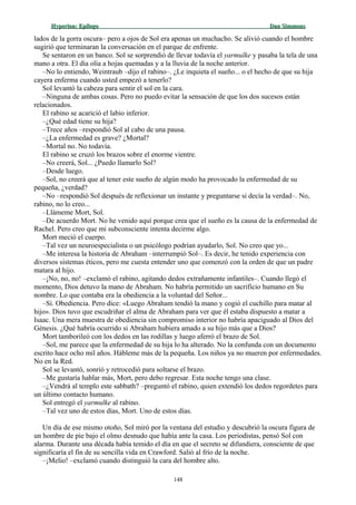 Hyperion:Hyperion: EpílogoEpílogo Dan SimmonsDan Simmons
lados de la gorra oscura– pero a ojos de Sol era apenas un muchacho. Se alivió cuando el hombre
sugirió que terminaran la conversación en el parque de enfrente.
Se sentaron en un banco. Sol se sorprendió de llevar todavía el yarmulke y pasaba la tela de una
mano a otra. El día olía a hojas quemadas y a la lluvia de la noche anterior.
–No lo entiendo, Weintraub –dijo el rabino–. ¿Le inquieta el sueño... o el hecho de que su hija
cayera enferma cuando usted empezó a tenerlo?
Sol levantó la cabeza para sentir el sol en la cara.
–Ninguna de ambas cosas. Pero no puedo evitar la sensación de que los dos sucesos están
relacionados.
El rabino se acarició el labio inferior.
–¿Qué edad tiene su hija?
–Trece años –respondió Sol al cabo de una pausa.
–¿La enfermedad es grave? ¿Mortal?
–Mortal no. No todavía.
El rabino se cruzó los brazos sobre el enorme vientre.
–No creerá, Sol... ¿Puedo llamarlo Sol?
–Desde luego.
–Sol, no creerá que al tener este sueño de algún modo ha provocado la enfermedad de su
pequeña, ¿verdad?
–No –respondió Sol después de reflexionar un instante y preguntarse si decía la verdad–. No,
rabino, no lo creo...
–Llámeme Mort, Sol.
–De acuerdo Mort. No he venido aquí porque crea que el sueño es la causa de la enfermedad de
Rachel. Pero creo que mi subconsciente intenta decirme algo.
Mort meció el cuerpo.
–Tal vez un neuroespecialista o un psicólogo podrían ayudarlo, Sol. No creo que yo...
–Me interesa la historia de Abraham –interrumpió Sol–. Es decir, he tenido experiencia con
diversos sistemas éticos, pero me cuesta entender uno que comenzó con la orden de que un padre
matara al hijo.
–¡No, no, no! –exclamó el rabino, agitando dedos extrañamente infantiles–. Cuando llegó el
momento, Dios detuvo la mano de Abraham. No habría permitido un sacrificio humano en Su
nombre. Lo que contaba era la obediencia a la voluntad del Señor...
–Sí. Obediencia. Pero dice: «Luego Abraham tendió la mano y cogió el cuchillo para matar al
hijo». Dios tuvo que escudriñar el alma de Abraham para ver que él estaba dispuesto a matar a
Isaac. Una mera muestra de obediencia sin compromiso interior no habría apaciguado al Dios del
Génesis. ¿Qué habría ocurrido si Abraham hubiera amado a su hijo más que a Dios?
Mort tamborileó con los dedos en las rodillas y luego aferró el brazo de Sol.
–Sol, me parece que la enfermedad de su hija lo ha alterado. No la confunda con un documento
escrito hace ocho mil años. Hábleme más de la pequeña. Los niños ya no mueren por enfermedades.
No en la Red.
Sol se levantó, sonrió y retrocedió para soltarse el brazo.
–Me gustaría hablar más, Mort, pero debo regresar. Esta noche tengo una clase.
–¿Vendrá al templo este sabbath? –preguntó el rabino, quien extendió los dedos regordetes para
un último contacto humano.
Sol entregó el yarmulke al rabino.
–Tal vez uno de estos días, Mort. Uno de estos días.
Un día de ese mismo otoño, Sol miró por la ventana del estudio y descubrió la oscura figura de
un hombre de pie bajo el olmo desnudo que había ante la casa. Los periodistas, pensó Sol con
alarma. Durante una década había temido el día en que el secreto se difundiera, consciente de que
significaría el fin de su sencilla vida en Crawford. Salió al frío de la noche.
–¡Melio! –exclamó cuando distinguió la cara del hombre alto.
148
 