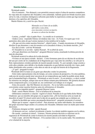 Hyperion:Hyperion: EpílogoEpílogo Dan SimmonsDan Simmons
Weintraub sonrió.
–Por el contrario... Nos distraerá y nos permitirá conocer mejor el alma de nuestros compañeros
de viaje antes de ocuparnos del Alcaudón u otra calamidad. Además quizá nos brinde recursos para
salvar la vida, si tenemos inteligencia suficiente para hallar la experiencia común que liga nuestros
destinos a los caprichos del Alcaudón.
Martin Silenus rió y cerró los ojos. Recitó:
Montados en el lomo de un delfín,
aferrados a una aleta,
esos inocentes reviven su muerte,
de nuevo se abren las heridas.
–Lenista, ¿verdad? –dijo el padre Hoyt–. La estudié en el seminario.
–Anduvo cerca –respondió Silenus sirviéndose más vino–. Es Yeats. Un sujeto que vivió
quinientos años antes de que Lenista mamara la teta metálica de la madre.
–¿De que serviría contar nuestras historias? –objetó Lamia–. Cuando encontremos al Alcaudón,
diremos lo que deseamos; a uno de nosotros se le concederá el deseo y los demás morirán. ¿No?
–Eso dice el mito –convino Weintraub.
–El Alcaudón no es un mito –replicó Kassad–. Ni su árbol de acero.
–¿Por qué aburrirnos con historias? –preguntó Brawne Lamia, ensartando la última porción de
tarta de chocolate.
Weintraub acarició la cabeza de la niña dormida.
–Vivimos en una época extraña –declaró–. Como formamos parte de ese décimo de un décimo
del uno por ciento de los ciudadanos de la Hegemonía que viaja entre las estrellas y no sólo por la
Red, representamos extraños períodos de nuestro pasado reciente. Yo, por ejemplo, tengo sesenta y
ocho años estándar, pero debido a las deudas temporales en que habrían incurrido mis viajes, pude
haber distribuido estos sesenta y ocho años en más de un siglo de historia de la Hegemonía.
–¿Y qué? –preguntó la mujer.
Weintraub abrió la mano en un gesto que abarcaba a todos los presentes.
–Entre todos representamos islas de tiempo, así como océanos de perspectiva. En otras palabras,
cada uno de nosotros puede tener una pieza de un rompecabezas que nadie ha podido armar desde
que la humanidad llegó a Hyperion. –Weintraub se rascó la nariz–. Es un misterio, y a decir verdad
los misterios me intrigan, aunque ésta sea mi última semana para disfrutarlos. Me gustaría alcanzar
cierta comprensión pero, si no puede ser, me conformaré con trabajar en el enigma.
–Estoy de acuerdo –dijo Het Masteen sin emoción–. No se me había ocurrido, pero considero
conveniente contar nuestras historias antes de enfrentarnos al Alcaudón.
–¿Y qué nos impedirá mentir? –preguntó Brawne Lamia.
–Nada –sonrió Martin Silenus–. Ésa es la belleza de la situación.
–Deberíamos someterlo a votación –sugirió el cónsul. Pensaba en lo que había dicho Meina
Gladstone: que un miembro del grupo era un agente éxter. ¿Oír las historias sería un modo de
descubrir al espía? El cónsul sonrió ante la idea de un agente tan estúpido que se delatara así.
–¿Quién ha decidido que somos una pequeña democracia? –preguntó secamente el coronel.
–Mejor que lo seamos –espetó el cónsul–. Para alcanzar sus metas individuales, los miembros
del grupo necesitan llegar unidos a la comarca del Alcaudón. Debemos tener un medio para tomar
decisiones.
–Podríamos designar un líder –apuntó Kassad.
–Al demonio con eso –rechazó jovialmente el poeta. Los demás también negaron con la cabeza.
–De cuerdo –continuó el cónsul–. Votemos. Nuestra primera decisión se relaciona con la
sugerencia de Weintraub de contar la historia de nuestra pasada actividad en Hyperion.
–Todo o nada –advirtió Het Masteen–. O la cuentan todos o no la cuenta nadie. Nos atendremos
a la voluntad de la mayoría.
15
 