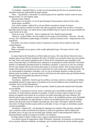 Hyperion:Hyperion: EpílogoEpílogo Dan SimmonsDan Simmons
–Yo también –respondió Melio y la miró con tal intensidad que Sol tuvo la sensación de que
intentaba memorizar cada detalle de aquel instante.
–Bien... –dijo Rachel, y retrocedió. La suela de goma de las zapatillas rechinó contra la acera–.
Buenas noches. Te veré mañana, papá.
–Buenas noches, Rachel.
Ella se detuvo en la puerta. La luz de gas del parque la hacía parecer menor de trece años.
–Hasta luego, cocodrilos.
–Nos vemos, caimán –replicó Sol y oyó que Melio susurraba lo mismo al unísono.
Guardaron silencio mientras la noche caía sobre la pequeña ciudad. Pasó un chico en bicicleta,
haciendo crujir las hojas. Los radios de las ruedas brillaban bajo los charcos de luz que arrojaban los
viejos faroles de la calle.
–Entra en la casa –invitó Sol–. Sarai se alegrará de verte. Rachel estará dormida.
–Ahora no –rechazó Melio. Era una sombra con las manos en los bolsillos–. Necesito... Ha sido
un error, Sol. Telefonearé cuando llegue a Freeholm –anunció mientras se iba–. Organizaremos otra
expedición.
Sol asintió. Tres años en tránsito, pensó. Si partieran esa noche ella no tendría ni diez años
cuando llegaran.
–Bien –murmuró.
Melio se despidió con un gesto y echó a andar aplastando hojas. Sol nunca volvió a verlo
personalmente.
La mayor Iglesia del Alcaudón en la Red estaba en Lusus y Sol viajó allí por teleyector pocas
semanas antes de que Rachel cumpliera diez años. El edificio no era mucho mayor que una catedral
de Vieja Tierra, pero parecía gigantesco por el efecto de los contrafuertes que semejaban volar
como si buscaran algo, los retorcidos pisos superiores y las paredes de cristal coloreado. Sol estaba
abatido y la aplastante gravedad lusiana no contribuía a animarlo. A pesar de su cita con el obispo,
Sol tuvo que esperar más de cinco horas para entrar en el recinto interior. Pasó la mayor parte del
tiempo observando una escultura de acero y policromo de veinte metros que rotaba lentamente. Tal
vez representaba al legendario Alcaudón, o tal vez era un homenaje abstracto a todas las armas
blancas jamás inventadas. Lo que más interesó a Sol fueron las dos esferas rojas que flotaban dentro
de aquel espacio de pesadilla que parecía un cráneo.
–¿Señor Weintraub?
–Excelencia –saludó Sol. Advirtió que los acólitos, exorcistas, lectores y ostiarios que lo habían
acompañado durante la larga espera se postraban en las oscuras baldosas ante la entrada del sumo
sacerdote. Sol se inclinó formalmente.
–Entre, por favor, Weintraub –invitó el sacerdote. Señaló la puerta del santuario del Alcaudón
con un ademán.
Sol entró y se encontró en un sitio oscuro y resonante que le recordaba al ámbito de su sueño
recurrente. Se sentó donde le indicaba el sacerdote. Cuando el clérigo ocupó su lugar en lo que
parecía un pequeño trono detrás de un escritorio con tallas intrincadas pero muy moderno, Sol
advirtió que el sumo sacerdote era nativo de Lusus, obeso y de mandíbulas gruesas, pero formidable
como todos los habitantes de aquel planeta. La túnica era asombrosamente roja: un rojo brillante,
arterial, que fluía más como un líquido encerrado que como seda o terciopelo, orlado de armiño
color ónix. El obispo llevaba un gran anillo en cada dedo: el rojo y el negro se alternaban creando
un efecto perturbador.
–Excelencia –empezó Sol–, me disculpo de antemano por cualquier falta que haya cometido, o
vaya a cometer, contra el protocolo de la Iglesia. Confieso mi ignorancia sobre la Iglesia del
Alcaudón, pero sí sé qué cosa me ha traído aquí. Perdone usted si inadvertidamente exhibo mi
desconocimiento usando con torpeza los títulos o los términos...
El obispo agitó los dedos. Piedras rojas y negras centellearon bajo la luz tenue.
–Los títulos carecen de importancia, señor Weintraub. Llamarnos «Excelencia» es correcto para
un no creyente. Debemos señalarle, sin embargo, que el nombre formal de nuestro modesto grupo
150
 