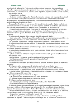 Hyperion:Hyperion: EpílogoEpílogo Dan SimmonsDan Simmons
es la Iglesia de la Expiación Final y que la entidad a quien el mundo tan ligeramente llama
Alcaudón es para nosotros, cuando siquiera nos atrevemos a mencionarla, el Señor del Dolor o, más
comúnmente, el Avatar. Por favor, continúe con la importante pregunta que usted deseaba hacernos.
Sol inclinó la cabeza.
–Excelencia, soy profesor...
–Excúsenos por interrumpir, señor Weintraub, pero usted es mucho más que un profesor. Usted
es una eminencia. Estamos familiarizados con sus escritos acerca de hermenéutica moral. El
razonamiento es fallido pero muy estimulante. Lo usamos habitualmente en nuestros cursos de
apología doctrinal. Continúe, por favor.
Sol parpadeó. Su trabajo era casi desconocido fuera de los más cerrados círculos académicos y
este reconocimiento lo desconcertó. En los cinco segundos que tardó en recobrarse, optó por creer
que el obispo del Alcaudón quería saber con quién trataba y tenía un personal eficaz.
–Excelencia, mis antecedentes son irrelevantes. He pedido una entrevista porque mi hija cayó
enferma como posible resultado de una investigación que efectuaba en una zona de cierta
importancia para su Iglesia. Me refiero, desde luego, a las Tumbas de Tiempo del mundo de
Hyperion.
El obispo asintió despacio. Sol se preguntó si tendría noticias de Rachel.
–¿Sabe usted, señor Weintraub, que el Consejo Interno de Hyperion recientemente prohibió a los
investigadores el acceso a esa zona, que nosotros llamamos Arcas de la Alianza?
–Sí, excelencia. Lo he sabido. Entiendo que su Iglesia contribuyó a que se aprobara esa ley.
El obispo no reaccionó ante estas palabras. En la oscuridad impregnada de incienso sonaron unas
campanillas.
–De cualquier modo, excelencia, esperaba que algún aspecto de la doctrina de su Iglesia arrojara
luz sobre la enfermedad de mi hija.
El obispo inclinó la cabeza. El haz de luz que lo alumbraba le bañó la frente y sus ojos quedaron
sumidos en la sombra.
–¿Desea usted recibir instrucción religiosa sobre los misterios de la Iglesia, señor Weintraub?
Sol se tocó la barba.
–No, excelencia, a menos que con ello contribuya al bienestar de mi hija.
–¿Su hija desea ser iniciada en la Iglesia de la Expiación Final?
Sol titubeó un instante.
–Excelencia, ella sólo desea estar bien. Si entrar en la Iglesia la curara o ayudara, lo tendríamos
en cuenta.
El obispo se reclinó con un susurro de la túnica, que irradió un resplandor rojo.
–Habla usted de bienestar físico, Weintraub. Nuestra Iglesia es el árbitro definitivo de la
salvación espiritual. ¿Comprende usted que la primera invariablemente deriva de la segunda?
–Entiendo que ésa es una antigua y respetada proposición. Mi esposa y yo estamos preocupados
por el bienestar general de nuestra hija.
El obispo se apoyó la maciza cabeza en el puño.
–¿De qué índole es la enfermedad de su hija, señor Weintraub?
–Es una enfermedad relacionada con el tiempo, excelencia.
El obispo se inclinó, repentinamente tenso.
–¿En qué sitio sagrado contrajo su hija esta enfermedad, señor Weintraub?
–En el artefacto llamado la Esfinge, excelencia.
El obispo se levantó tan bruscamente que arrojó al suelo los papeles del escritorio. Incluso sin las
complejas vestiduras, el hombre pesaría el doble que Sol. Con su ondulante túnica roja, bien
erguido, el sacerdote del Alcaudón se alzaba sobre Sol como encarnación de la muerte carmesí.
–¡Puede usted marcharse! –bramó–. Su hija es el más bendito y el más maldito de los individuos.
No hay nada que usted, la Iglesia o ningún agente en esta vida, pueda hacer por ella.
–Excelencia, si hay alguna posibilidad... –insistió Sol.
–¡No! –tronó el obispo, la cara también roja. Golpeó el escritorio. Exorcistas y lectores
aparecieron en la puerta. Las túnicas negras con orlas rojas eran un eco siniestro del atuendo del
151
 