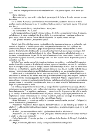 Hyperion:Hyperion: EpílogoEpílogo Dan SimmonsDan Simmons
–Todos los días preguntará dónde está su ropa favorita. No, guardé algunas cosas. Están por
aquí.
–Hazlo más tarde.
–¡Demonios, no hay más tarde! –gritó Sarai, que se apartó de Sol y se llevó las manos a la cara–.
Lo siento.
Sol la abrazó. A pesar de los tratamientos Poulsen limitados, los brazos desnudos de Sarai
estaban mucho más flacos de lo que él recordaba. Nudos y manojos bajo la piel áspera. Él la abrazó
con fuerza.
–Lo siento –repitió Sarai y rompió a llorar–. No es justo.
–No –convino Sol–. No es justo.
La luz que penetraba por las polvorientas ventanas del altillo provocaba una tristeza de catedral.
A Sol siempre le había gustado el olor de un altillo, la promesa caliente y rancia de un lugar tan
poco usado y lleno de tesoros futuros. Hoy le disgustaba. Se agachó junto a una caja.
–Ven, querida –murmuró–, buscaremos juntos.
Rachel vivía feliz, sólo ligeramente confundida por las incongruencias a que se enfrentaba cada
mañana al despertar. A medida que se volvía más pequeña resultaba más fácil explicarle los
cambios que parecían producirse de golpe: la desaparición del viejo olmo del frente, el nuevo
edificio de apartamentos donde estaba la casa colonial de Nesbitt, la ausencia de los amigos. Sol
empezó a ver como nunca la flexibilidad de los niños. Ahora imaginaba a Rachel viviendo en la
cresta de la ola del tiempo, sin percibir las turbias honduras del mar, manteniendo el equilibrio con
su pequeño bagaje de recuerdos y una entrega total a las doce o quince horas de presente que se le
concedían cada día.
Ni Sol ni Sarai querían que su hija estuviera aislada de otros niños, y resultaba difícil encontrar
modos de establecer contacto. Rachel se alegraba de jugar con los «chicos nuevos» del vecindario –
hijos de otros profesores, nietos de amigos, durante un tiempo la hija de Niki– pero los demás niños
tenían que acostumbrarse a que Rachel los saludara de nuevo cada día, sin recordar nada del pasado
común, y pocos tenían suficiente sensibilidad para seguir la farsa por una compañera de juegos.
La historia de la enfermedad de Rachel no era un secreto en Crawford. Se había difundido en la
universidad el primer año del retorno de Rachel y la ciudad entera lo supo poco después. Crawford
reaccionó como las ciudades pequeñas desde tiempo inmemorial. Algunas lenguas se movían sin
cesar, algunas personas no podían disimular la piedad o el placer ante el infortunio de un semejante,
pero en general la comunidad extendió sus alas protectoras sobre la familia Weintraub como una
torpe ave que cubriera a su prole.
Sin embargo, les permitían vivir sus vidas, y aunque Sol tuvo que limitar sus clases y jubilarse
anticipadamente para realizar viajes en busca de tratamiento médico para Rachel, nadie mencionaba
la verdadera razón. Pero aquello no podía durar..., y cuando un día de primavera Sol salió al porche
y vio a su hija de siete años llorando al venir del parque, rodeada y seguida por periodistas con los
implantes de cámara centelleantes y los comlogs extendidos, supo que una etapa de su vida había
terminado para siempre. Sol saltó del porche y corrió hacia Rachel.
–Señor Weintraub, ¿es verdad que su hija ha contraído una enfermedad terminal? ¿Qué ocurrirá
dentro de siete años? ¿Desaparecerá?
–¡Weintraub! ¡Weintraub! Rachel cree que Raben Dowell es FEM del Senado y que estamos en
el año 2711. ¿Ha perdido totalmente esos treinta y cuatro años o es una ilusión provocada por el mal
de Merlín?
–¡Rachel! ¿Recuerdas tu vida de adulta? ¿Qué se siente al volver a la infancia?
–¡Weintraub! Sólo una imagen, por favor. ¿Por qué no trae una foto de Rachel cuando era mayor
y usted y la niña posan mirándola?
–¡Señor Weintraub! ¿Es verdad que ésta es la maldición de las Tumbas de Tiempo? ¿Rachel vio
al Alcaudón?
–¡Oiga, Weintraub! ¿Qué harán usted y su mujer cuando la niña se haya ido?
153
 