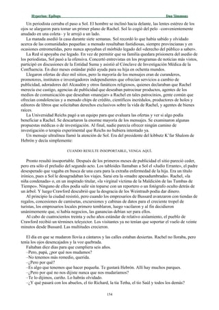 Hyperion:Hyperion: EpílogoEpílogo Dan SimmonsDan Simmons
Un periodista cerraba el paso a Sol. El hombre se inclinó hacia delante, las lentes estéreo de los
ojos se alargaron para tomar un primer plano de Rachel. Sol lo cogió del pelo –convenientemente
anudado en una coleta– y le arrojó a un lado.
La manada asedió la casa durante siete semanas. Sol recordó lo que había sabido y olvidado
acerca de las comunidades pequeñas: a menudo resultaban fastidiosas, siempre provincianas y en
ocasiones entrometidas, pero nunca apoyaban el mórbido legado del «derecho del público a saber».
La Red sí apoyaba ese legado. En vez de permitir que su familia quedara prisionera del asedio de
los periodistas, Sol pasó a la ofensiva. Concertó entrevistas en los programas de noticias más vistos,
participó en discusiones de la Entidad Suma y asistió al Cónclave de Investigación Médica de la
Confluencia. En diez meses estándar pidió ayuda para su hija en ochenta mundos.
Llegaron ofertas de diez mil sitios, pero la mayoría de los mensajes eran de curanderos,
promotores, institutos e investigadores independientes que ofrecían servicios a cambio de
publicidad, adoradores del Alcaudón y otros fanáticos religiosos, quienes declaraban que Rachel
merecía ese castigo, agencias de publicidad que deseaban patrocinar productos, agentes de los
medios de comunicación que deseaban «manejar» a Rachel en tales patrocinios, gente común que
ofrecían condolencias y a menudo chips de crédito, científicos incrédulos, productores de holos y
editores de libros que solicitaban derechos exclusivos sobre la vida de Rachel, y agentes de bienes
raíces.
La Universidad Reichs pagó a un equipo para que evaluara las ofertas y ver si algo podía
beneficiar a Rachel. Se descartaron la enorme mayoría de los mensajes. Se examinaron algunas
propuestas médicas o de investigación. Al final, nadie parecía ofrecer ningún camino de
investigación o terapia experimental que Reichs no hubiera intentado ya.
Un mensaje ultralínea llamó la atención de Sol. Era del presidente del kibbutz K’far Shalom de
Hebrón y decía simplemente:
CUANDO RESULTE INSOPORTABLE, VENGA AQUÍ.
Pronto resultó insoportable. Después de los primeros meses de publicidad el sitio pareció ceder,
pero era sólo el preludio del segundo acto. Los tabloides llamaban a Sol el «Judío Errante», el padre
desesperado que vagaba en busca de una cura para la extraña enfermedad de la hija. Era un título
irónico, pues a Sol le desagradaban los viajes. Sarai era la «madre apesadumbrada». Rachel, «la
niña condenada» o, en un inspirado titular, «la virginal víctima de la Maldición de las Tumbas de
Tiempo». Ninguno de ellos podía salir sin toparse con un reportero o un fotógrafo oculto detrás de
un árbol. Y luego Crawford descubrió que la desgracia de los Weintraub podía dar dinero.
Al principio la ciudad resistió, pero cuando los empresarios de Bussard avanzaron con tiendas de
regalos, concesiones de camisetas, excursiones y cabinas de datos para el creciente tropel de
turistas, los empresarios locales primero temblaron, luego vacilaron y al fin decidieron
unánimemente que, si había negocios, las ganancias debían ser para ellos.
Al cabo de cuatrocientos treinta y ocho años estándar de relativo aislamiento, el pueblo de
Crawford recibió un términex teleyector. Los visitantes ya no tenían que soportar el vuelo de veinte
minutos desde Bussard. Las multitudes crecieron.
El día en que se mudaron llovía a cántaros y las calles estaban desiertas. Rachel no lloraba, pero
tenía los ojos desencajados y la voz quebrada.
Faltaban diez días para que cumpliera seis años.
–Pero, papá, ¿por qué nos mudamos?
–No tenemos más remedio, querida.
–¿Pero por qué?
–Es algo que tenemos que hacer pequeña. Te gustará Hebrón. Allí hay muchos parques.
–¿Pero por qué no nos dijiste nunca que nos mudaríamos?
–Te lo dijimos, cariño. Lo habrás olvidado.
–¿Y qué pasará con los abuelos, el tío Richard, la tía Tetha, el tío Saúl y todos los demás?
154
 