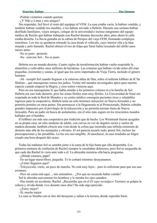 Hyperion:Hyperion: EpílogoEpílogo Dan SimmonsDan Simmons
–Podrán visitarnos cuando quieran.
–¿Y Niki y Linna y mis amigos?
Sin responder, Sol llevó el resto del equipaje al VEM. La casa estaba vacía; la habían vendido, y
también habían vendido los muebles, o los habían enviado a Hebrón. Durante una semana habían
desfilado familiares, viejos amigos, colegas de la universidad e incluso integrantes del equipo
médico de Reichs que habían trabajado con Rachel durante dieciocho años, pero ahora la calle
estaba desierta. La lluvia goteaba en la cabina de Perspex del viejo FEM, formando complejos
remolinos. Los tres se quedaron mirando la casa desde el vehículo, cuyo interior olía a la lana
mojada y pelo húmedo. Rachel abrazó el oso de felpa que Sarai había rescatado del altillo unos
meses antes.
–No es justo –protestó.
–No –convino Sol–. No es justo.
Hebrón era un mundo desierto. Cuatro siglos de terraformación habían vuelto respirable la
atmósfera y cultivables unos millones de hectáreas. Las criaturas que habían vivido antes allí eran
pequeñas, resistentes y cautas, al igual que los seres importados de Vieja Tierra, incluido el género
humano.
–Ah –resopló Sol cuando llegaron a la calurosa aldea de Dan, sobre el ardiente kibbutz de K’far
Shalom–, qué masoquistas somos los judíos. Veinte mil mundos investigados aptos para nuestra
especie cuando empezó la Hégira, y esos tontos vinieron aquí.
Pero no era masoquismo lo que había atraído a los primeros colonos ni a la familia de Sol.
Hebrón era casi todo desierto, pero las zonas fértiles eran muy fértiles. La Universidad de Sinaí era
respetada en toda la Red de Mundos y su centro médico conseguía pacientes ricos y saludables
ingresos para la cooperativa. Hebrón tenía un solo términex teleyector en Nueva Jerusalén y no
permitía portales en otras partes. Sin pertenecer a la Hegemonía ni al Protectorado, Hebrón cobraba
grandes impuestos por el privilegio de la teleyección y no permitía turistas fuera de Nueva
Jerusalén. Para un judío en busca de aislamiento, era el sitio más seguro en los trescientos mundos
hallados por el hombre.
El kibbutz era más una cooperativa por tradición que de hecho. Los Weintraub fueron acogidos
en su propia casa, un sitio modesto de adobe, con curvas en vez de ángulos rectos y suelos de
madera desnuda; también ofrecía una vista desde la colina que mostraba una infinita extensión de
desierto más allá de los naranjales y olivares. El sol parecía secarlo todo, pensó Sol, incluso las
preocupaciones y las pesadillas. La luz era casi tangible. Al anochecer, la casa irradiaba un fulgor
rosado una hora después del ocaso.
Todas las mañanas Sol se sentaba junto a la cama de la hija hasta que ella despertaba. Los
primeros minutos de confusión de Rachel siempre le resultaban dolorosos, pero Sol se aseguraba de
que cada día Rachel lo viera ante todo a él. La abrazaba mientras ella hacía preguntas.
–¿Dónde estamos, papá?
–En un lugar maravilloso, pequeña. Te lo contaré mientras desayunamos.
–¿Cómo llegamos aquí?
–Teleyección, vuelo, un poco de marcha. No está muy lejos... pero lo suficiente para que sea una
aventura.
–Pero mi cama está aquí..., mis animalitos... ¿Por qué no recuerdo haber venido?
Sol le aferraba suavemente los hombros y le miraba los ojos castaños.
–Has tenido un accidente, Rachel. ¿Recuerdas que en el El sapo nostálgico Terrence se golpea la
cabeza y olvida dónde vive durante unos días? Ha sido algo parecido.
–¿Estoy mejor?
–Sí, mucho mejor.
La casa se llenaba con el olor del desayuno y salían a la terraza, donde esperaba Sarai.
155
 