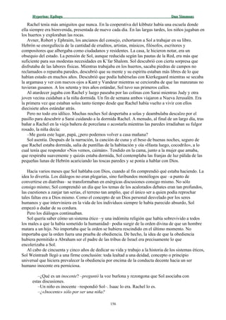 Hyperion:Hyperion: EpílogoEpílogo Dan SimmonsDan Simmons
Rachel tenía más amiguitos que nunca. En la cooperativa del kibbutz había una escuela donde
ella siempre era bienvenida, presentada de nuevo cada día. En las largas tardes, los niños jugaban en
los huertos y exploraban las rocas.
Avner, Robert y Ephraim, los ancianos del consejo, exhortaron a Sol a trabajar en su libro.
Hebrón se enorgullecía de la cantidad de eruditos, artistas, músicos, filósofos, escritores y
compositores que albergaba como ciudadanos y residentes. La casa, le hicieron notar, era un
obsequio del estado. La pensión de Sol, aunque reducida según las pautas de la Red, era más que
suficiente para sus modestas necesidades en K’far Shalom. Sol descubrió con cierta sorpresa que
disfrutaba de las labores físicas. Mientras trabajaba en los huertos, sacaba piedras de campos no
reclamados o reparaba paredes, descubrió que su mente y su espíritu estaban más libres de lo que
habían estado en muchos años. Descubrió que podía habérselas con Kierkegaard mientras se secaba
la argamasa y ver con nuevos ojos a Kant y Vandeur mientras se cercioraba de que las manzanas no
tuvieran gusanos. A los setenta y tres años estándar, Sol tuvo sus primeros callos.
Al atardecer jugaba con Rachel y luego paseaba por las colinas con Sarai mientras Judy y otra
joven vecina cuidaban a la niña dormida. Un fin de semana ambos viajaron a Nueva Jerusalén. Era
la primera vez que estaban solos tanto tiempo desde que Rachel había vuelto a vivir con ellos
diecisiete años estándar atrás.
Pero no todo era idílico. Muchas noches Sol despertaba a solas y deambulaba descalzo por el
pasillo para descubrir a Sarai cuidando a la dormida Rachel. A menudo, al final de un largo día, tras
bañar a Rachel en la vieja bañera de porcelana o acostarla mientras las paredes irradiaban su fulgor
rosado, la niña decía:
–Me gusta este lugar, papá, ¿pero podemos volver a casa mañana?
Sol asentía. Después de la narración, la canción de cuna y el beso de buenas noches, seguro de
que Rachel estaba dormida, salía de puntillas de la habitación y oía «Hasta luego, cocodrilo», a lo
cual tenía que responder «Nos vemos, caimán». Tendido en la cama, junto a la mujer que amaba,
que respiraba suavemente y quizás estaba dormida, Sol contemplaba las franjas de luz pálida de las
pequeñas lunas de Hebrón acariciando las toscas paredes y se ponía a hablar con Dios.
Hacía varios meses que Sol hablaba con Dios, cuando al fin comprendió qué estaba haciendo. La
idea lo divertía. Los diálogos no eran plegarias, sino furibundos monólogos que –a punto de
convertirse en diatribas– se transformaban en enérgicas discusiones consigo mismo. No sólo
consigo mismo; Sol comprendió un día que los temas de los acalorados debates eran tan profundos,
las cuestiones a zanjar tan serias, el terreno tan amplio, que el único ser a quien podía reprochar
tales faltas era a Dios mismo. Como el concepto de un Dios personal desvelado por los seres
humanos y que interviniera en la vida de los individuos siempre le había parecido absurdo, Sol
empezó a dudar de su cordura.
Pero los diálogos continuaban.
Sol quería saber cómo un sistema ético –y una indómita religión que había sobrevivido a todos
los males a que la había sometido la humanidad– podía surgir de la orden divina de que un hombre
matara a un hijo. No importaba que la orden se hubiera rescindido en el último momento. No
importaba que la orden fuera una prueba de obediencia. De hecho, la idea de que la obediencia
hubiera permitido a Abraham ser el padre de las tribus de Israel era precisamente lo que
encolerizaba a Sol.
Al cabo de cincuenta y cinco años de dedicar su vida y trabajo a la historia de los sistemas éticos,
Sol Weintraub llegó a una firme conclusión: toda lealtad a una deidad, concepto o principio
universal que hiciera prevalecer la obediencia por encima de la conducta decente hacia un ser
humano inocente era perniciosa.
–¿Qué es un inocente? –preguntó la voz burlona y rezongona que Sol asociaba con
estas discusiones.
–Un niño es inocente –respondió Sol–. Isaac lo era. Rachel lo es.
–¿«Inocente» sólo por ser una niña?
156
 
