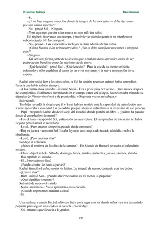 Hyperion:Hyperion: EpílogoEpílogo Dan SimmonsDan Simmons
–Sí.
–¿Y no hay ninguna situación donde la sangre de los inocentes se deba derramar
por una causa superior?
–No –pensó Sol–. Ninguna.
–Pero supongo que los «inocentes» no son sólo los niños.
Sol titubeó, intuyendo una trampa, y trató de ver adónde quería ir su interlocutor
subconsciente. No lo consiguió.
–No –pensó–. Los «inocentes» incluyen a otros además de los niños.
–¿Cómo Rachel a los veinticuatro años? ¿No se debe sacrificar inocentes a ninguna
edad?
–Ninguna.
–Tal vez esto forma parte de la lección que Abraham debió aprender antes de ser
padre de los benditos entre las naciones de la tierra.
–¿Qué lección? –pensó Sol–. ¿Qué lección? –Pero la voz de su mente se había
esfumado y sólo quedaban el canto de las aves nocturnas y la suave respiración de su
esposa.
Rachel aún podía leer a los cinco años. A Sol le costaba recordar cuándo había aprendido.
Parecía que había sabido siempre.
–A los cuatro años estándar –informó Sarai–. Era a principios del verano..., tres meses después
del cumpleaños. Estábamos merendando en el campo cerca del colegio, Rachel estaba mirando su
ejemplar de Winnie-the-Pooh y de pronto dijo: «Oigo una voz en mi cabeza.»
Sol recordó.
También recordó la alegría que él y Sarai habían sentido ante la capacidad de asimilación que
Rachel mostraba a esa edad. Lo recordaba porque ahora se enfrentaba a la inversión de ese proceso.
–Papá –preguntó Rachel desde el suelo del estudio, donde pintaba un libro–, ¿cuánto ha pasado
desde el cumpleaños de mamá?
–Fue el lunes –respondió Sol, enfrascado en una lectura. El cumpleaños de Sarai aún no había
llegado pero Rachel lo recordaba.
–Lo sé. ¿Pero cuánto tiempo ha pasado desde entonces?
–Hoy es jueves –contestó Sol. Estaba leyendo un complicado tratado talmúdico sobre la
obediencia.
–Lo sé. ¿Pero cuántos días?
Sol dejó el volumen.
–¿Sabes el nombre de los días de la semana? –En Mundo de Barnard se usaba el calendario
antiguo.
–Claro –dijo Rachel–. Sábado, domingo, lunes, martes, miércoles, jueves, viernes, sábado...
–Has repetido el sábado.
–Sí. ¿Pero cuántos días?
–¿Puedes contar de lunes a jueves?
Rachel frunció el ceño, movió los labios. Lo intentó de nuevo, contando con los dedos.
–¿Cuatro días?
–Bien –asintió Sol–. ¿Puedes decirme cuánto es 10 menos 4, pequeña?
–¿Qué significa «menos»?
Sol miró de nuevo el tratado.
–Nada –murmuró–. Ya lo aprenderás en la escuela.
–¿Cuando regresemos mañana a casa?
–Sí.
Una mañana, cuando Rachel salió con Judy para jugar con los demás niños –ya era demasiado
pequeña para seguir asistiendo a la escuela–, Sarai dijo:
–Sol, tenemos que llevarla a Hyperion.
157
 