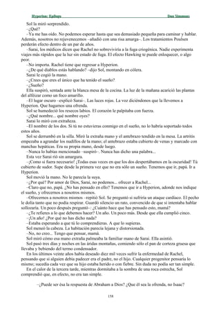 Hyperion:Hyperion: EpílogoEpílogo Dan SimmonsDan Simmons
Sol la miró sorprendido.
–¿Qué?
–Ya me has oído. No podemos esperar hasta que sea demasiado pequeña para caminar y hablar.
Además, nosotros no rejuvenecemos –añadió con una risa amarga–. Los tratamientos Poulsen
perderán efecto dentro de un par de años.
–Sarai, los médicos dicen que Rachel no sobreviviría a la fuga criogénica. Nadie experimenta
viajes más rápidos que la luz sin estado de fuga. El efecto Hawking te puede enloquecer, o algo
peor.
–No importa. Rachel tiene que regresar a Hyperion.
–¿De qué diablos estás hablando? –dijo Sol, montando en cólera.
Sarai le cogió la mano.
–¿Crees que eres el único que ha tenido el sueño?
–¿Sueño?
Ella suspiró, sentada ante la blanca mesa de la cocina. La luz de la mañana acarició las plantas
del alféizar como un foco amarillo.
–El lugar oscuro –explicó Sarai–. Las luces rojas. La voz diciéndonos que la llevemos a
Hyperion. Que hagamos una ofrenda.
Sol se humedeció los resecos labios. El corazón le palpitaba con fuerza.
–¿Qué nombre... qué nombre oyes?
Sarai lo miró con extrañeza.
–El nombre de los dos. Si tú no estuvieras conmigo en el sueño, no lo habría soportado todos
estos años.
Sol se derrumbó en la silla. Miró la extraña mano y el antebrazo tendido en la mesa. La artritis
empezaba a agrandar los nudillos de la mano; el antebrazo estaba cubierto de venas y marcado con
manchas hepáticas. Era su propia mano, desde luego.
–Nunca lo habías mencionado –suspiró–. Nunca has dicho una palabra...
Esta vez Sarai rió sin amargura.
–¡Como si fuera necesario! ¡Todas esas veces en que los dos despertábamos en la oscuridad! Tú
cubierto de sudor. Supe desde la primera vez que no era sólo un sueño. Tenemos que ir, papá. Ir a
Hyperion.
Sol movió la mano. No le parecía la suya.
–¿Por qué? Por amor de Dios, Sarai, no podemos... ofrecer a Rachel...
–Claro que no, papá. ¿No has pensado en ello? Tenemos que ir a Hyperion, adonde nos indique
el sueño, y ofrecernos a nosotros mismos.
–Ofrecernos a nosotros mismos –repitió Sol. Se preguntó si sufriría un ataque cardíaco. El pecho
le dolía tanto que no podía respirar. Guardó silencio un rato, convencido de que si intentaba hablar
sollozaría. Un poco después preguntó–: ¿Cuánto hace que has pensado esto, mamá?
–¿Te refieres a lo que debemos hacer? Un año. Un poco más. Desde que ella cumplió cinco.
–¡Un año! ¿Por qué no has dicho nada?
–Estaba esperando a que tú lo comprendieras. A que lo supieras.
Sol meneó la cabeza. La habitación parecía lejana y distorsionada.
–No, no creo... Tengo que pensar, mamá.
Sol miró cómo esa mano extraña palmeaba la familiar mano de Sarai. Ella asintió.
Sol pasó tres días y noches en las áridas montañas, comiendo sólo el pan de corteza gruesa que
llevaba y bebiendo del termo condensador.
En los últimos veinte años había deseado diez mil veces sufrir la enfermedad de Rachel,
pensando que si alguien debía padecer era el padre, no el hijo. Cualquier progenitor pensaría lo
mismo; sucedía cada vez que su hijo estaba herido o con fiebre. Sin duda no podía ser tan simple.
En el calor de la tercera tarde, mientras dormitaba a la sombra de una roca estrecha, Sol
comprendió que, en efecto, no era tan simple.
–¿Puede ser ésa la respuesta de Abraham a Dios? ¿Que él sea la ofrenda, no Isaac?
158
 