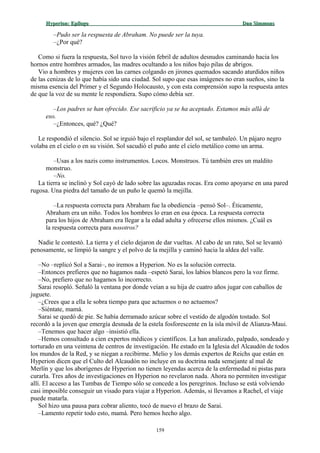Hyperion:Hyperion: EpílogoEpílogo Dan SimmonsDan Simmons
–Pudo ser la respuesta de Abraham. No puede ser la tuya.
–¿Por qué?
Como si fuera la respuesta, Sol tuvo la visión febril de adultos desnudos caminando hacia los
hornos entre hombres armados, las madres ocultando a los niños bajo pilas de abrigos.
Vio a hombres y mujeres con las carnes colgando en jirones quemados sacando aturdidos niños
de las cenizas de lo que había sido una ciudad. Sol supo que esas imágenes no eran sueños, sino la
misma esencia del Primer y el Segundo Holocausto, y con esta comprensión supo la respuesta antes
de que la voz de su mente le respondiera. Supo cómo debía ser.
–Los padres se han ofrecido. Ese sacrificio ya se ha aceptado. Estamos más allá de
eso.
–¿Entonces, qué? ¿Qué?
Le respondió el silencio. Sol se irguió bajo el resplandor del sol, se tambaleó. Un pájaro negro
volaba en el cielo o en su visión. Sol sacudió el puño ante el cielo metálico como un arma.
–Usas a los nazis como instrumentos. Locos. Monstruos. Tú también eres un maldito
monstruo.
–No.
La tierra se inclinó y Sol cayó de lado sobre las aguzadas rocas. Era como apoyarse en una pared
rugosa. Una piedra del tamaño de un puño le quemó la mejilla.
–La respuesta correcta para Abraham fue la obediencia –pensó Sol–. Éticamente,
Abraham era un niño. Todos los hombres lo eran en esa época. La respuesta correcta
para los hijos de Abraham era llegar a la edad adulta y ofrecerse ellos mismos. ¿Cuál es
la respuesta correcta para nosotros?
Nadie le contestó. La tierra y el cielo dejaron de dar vueltas. Al cabo de un rato, Sol se levantó
penosamente, se limpió la sangre y el polvo de la mejilla y caminó hacia la aldea del valle.
–No –replicó Sol a Sarai–, no iremos a Hyperion. No es la solución correcta.
–Entonces prefieres que no hagamos nada –espetó Sarai, los labios blancos pero la voz firme.
–No, prefiero que no hagamos lo incorrecto.
Sarai resopló. Señaló la ventana por donde veían a su hija de cuatro años jugar con caballos de
juguete.
–¿Crees que a ella le sobra tiempo para que actuemos o no actuemos?
–Siéntate, mamá.
Sarai se quedó de pie. Se había derramado azúcar sobre el vestido de algodón tostado. Sol
recordó a la joven que emergía desnuda de la estela fosforescente en la isla móvil de Alianza-Maui.
–Tenemos que hacer algo –insistió ella.
–Hemos consultado a cien expertos médicos y científicos. La han analizado, palpado, sondeado y
torturado en una veintena de centros de investigación. He estado en la Iglesia del Alcaudón de todos
los mundos de la Red, y se niegan a recibirme. Melio y los demás expertos de Reichs que están en
Hyperion dicen que el Culto del Alcaudón no incluye en su doctrina nada semejante al mal de
Merlín y que los aborígenes de Hyperion no tienen leyendas acerca de la enfermedad ni pistas para
curarla. Tres años de investigaciones en Hyperion no revelaron nada. Ahora no permiten investigar
allí. El acceso a las Tumbas de Tiempo sólo se concede a los peregrinos. Incluso se está volviendo
casi imposible conseguir un visado para viajar a Hyperion. Además, si llevamos a Rachel, el viaje
puede matarla.
Sol hizo una pausa para cobrar aliento, tocó de nuevo el brazo de Sarai.
–Lamento repetir todo esto, mamá. Pero hemos hecho algo.
159
 