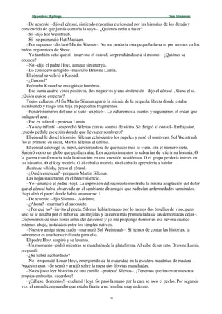 Hyperion:Hyperion: EpílogoEpílogo Dan SimmonsDan Simmons
–De acuerdo –dijo el cónsul, sintiendo repentina curiosidad por las historias de los demás y
convencido de que jamás contaría la suya–. ¿Quiénes están a favor?
–Sí –dijo Sol Weintraub.
–Sí –se pronunció Het Masteen.
–Por supuesto –declaró Martin Silenus–. No me perdería esta pequeña farsa ni por un mes en los
baños orgásmicos de Shote.
–Yo también voto que sí –intervino el cónsul, sorprendiéndose a sí mismo–. ¿Quiénes se
oponen?
–No –dijo el padre Hoyt, aunque sin energía.
–Lo considero estúpido –masculló Brawne Lamia.
El cónsul se volvió a Kassad.
–¿Coronel?
Fedmahn Kassad se encogió de hombros.
–Eso suma cuatro votos positivos, dos negativos y una abstención –dijo el cónsul–. Gana el sí.
¿Quién quiere empezar?
Todos callaron. Al fin Martin Silenus apartó la mirada de la pequeña libreta donde estaba
escribiendo y rasgó una hoja en pequeños fragmentos.
–Pondré números del uno al siete –explicó–. Lo echaremos a suertes y seguiremos el orden que
indique el azar.
–Eso es infantil –protestó Lamia.
–Yo soy infantil –respondió Silenus con su sonrisa de sátiro. Se dirigió al cónsul– Embajador,
¿puedo pedirle ese cojín dorado que lleva por sombrero?
El cónsul le dio el tricornio. Silenus echó dentro los papeles y pasó el sombrero. Sol Weintraub
fue el primero en sacar, Martin Silenus el último.
El cónsul desplegó su papel, cerciorándose de que nadie más lo viera. Era el número siete.
Suspiró como un globo que perdiera aire. Los acontecimientos lo salvarían de referir su historia. O
la guerra transformaría toda la situación en una cuestión académica. O el grupo perdería interés en
las historias. O el Rey moriría. O el caballo moriría. O el caballo aprendería a hablar.
Basta de whisky, pensó el cónsul.
–¿Quién empieza? –preguntó Martin Silenus.
Las hojas susurraron en el breve silencio.
–Yo –anunció el padre Hoyt. La expresión del sacerdote mostraba la misma aceptación del dolor
que el cónsul había observado en el semblante de amigos que padecían enfermedades terminales.
Hoyt alzó el papel donde había un enorme 1.
–De acuerdo –dijo Silenus–. Adelante.
–¿Ahora? –murmuró el sacerdote.
–¿Por qué no? –invitó el poeta. Silenus había tomado por lo menos dos botellas de vino, pero
sólo se le notaba por el rubor de las mejillas y la curva más pronunciada de las demoníacas cejas–.
Disponemos de unas horas antes del descenso y yo me propongo dormir en esa nevera cuando
estemos abajo, instalados entre los simples nativos.
–Nuestro amigo tiene razón –murmuró Sol Weintraub–. Si hemos de contar las historias, la
sobremesa es una hora civilizada para ello.
El padre Hoyt suspiró y se levantó.
–Un momento –pidió mientras se marchaba de la plataforma. Al cabo de un rato, Brawne Lamia
preguntó:
–¿Se habrá acobardado?
–No –respondió Lenar Hoyt, emergiendo de la oscuridad en la escalera mecánica de madera–.
Necesito esto. –Se sentó y arrojó sobre la mesa dos libretas manchadas.
–No es justo leer historias de una cartilla –protestó Silenus–. ¡Tenemos que inventar nuestros
propios embustes, sacerdote!
–¡Cállese, demonios! –exclamó Hoyt. Se pasó la mano por la cara se tocó el pecho. Por segunda
vez, el cónsul comprendió que estaba frente a un hombre muy enfermo.
16
 