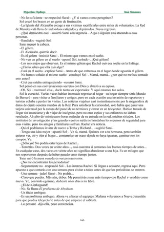 Hyperion:Hyperion: EpílogoEpílogo Dan SimmonsDan Simmons
–No lo suficiente –se empecinó Sarai–. ¿Y si vamos como peregrinos?
Sol cruzó los brazos en un gesto de frustración.
–La Iglesia del Alcaudón escoge a sus víctimas sacrificiales entre miles de voluntarios. La Red
de Mundos está llena de individuos estúpidos y deprimidos. Pocos regresan.
–¿Qué demuestra eso? –susurró Sarai con urgencia–. Algo o alguien está atacando a esas
personas.
–Bandidos –sugirió Sol.
Sarai meneó la cabeza.
–El gólem.
–El Alcaudón, querrás decir.
–Es el gólem –insistió Sarai–. El mismo que vemos en el sueño.
–No veo un gólem en el sueño –apuntó Sol, turbado–. ¿Qué gólem?
–Los ojos rojos que observan. Es el mismo gólem que Rachel oyó esa noche en la Esfinge.
–¿Cómo sabes que ella oyó algo?
–Está en el sueño –explicó Sarai–. Antes de que entremos en el lugar donde aguarda el gólem.
–No hemos soñado el mismo sueño –concluyó Sol–. Mamá, mamá... ¿por qué no me has contado
esto antes?
–Creí que estaba enloqueciendo –susurró Sarai.
Sol pensó en sus conversaciones secretas con Dios y abrazó a su esposa.
–Oh, Sol –murmuró ella–, duele tanto ser espectador. Y aquí estamos tan solos.
Sol la estrechó. Varias veces habían intentado regresar al hogar –su hogar siempre sería Mundo
de Barnard– para visitar a familiares y amigos, pero en cada ocasión una invasión de reporteros y
turistas echaba a perder las visitas. Las noticias viajaban casi instantáneamente por la megaesfera de
datos de ciento sesenta mundos de la Red. Para satisfacer la curiosidad, sólo había que pasar una
tarjeta universal por la ranura del panel de un términex y entrar en un teleyector. Habían tratado de
llegar sin anunciarse y de viajar de incógnito, pero no eran espías y sus esfuerzos no daban
resultado. Al cabo de veinticuatro horas estándar de su entrada en la red, estaban sitiados. Los
institutos de investigación y los grandes centros médicos brindaban los recursos de seguridad para
esas visitas, pero los amigos y familiares sufrían. Rachel era noticia.
–Quizá podríamos invitar de nuevo a Tetha y Richard... –sugirió Sarai.
–Tengo una idea mejor –apuntó Sol–. Ve tú, mamá. Quieres ver a tu hermana, pero también
quieres ver, oír y oler el hogar... contemplar un ocaso donde no haya iguanas, caminar por los
campos. Ve.
–¿Sólo yo? No podría estar lejos de Rachel...
–Tonterías. Dos veces en veinte años..., casi cuarenta si contamos los buenos tiempos de antes...
En cualquier caso, dos veces en veinte años no significa abandonar a una hija. Es un milagro que
nos soportemos después de haber pasado tanto tiempo juntos.
Sarai miró la mesa sumida en sus pensamientos.
–¿No me encontrarán los periodistas?
–Seguramente no –respondió Sol–. Les interesa Rachel. Si llegan a acosarte, regresa aquí. Pero
apuesto a que contarás con una semana para visitar a todos antes de que los periodistas se enteren.
–Una semana –jadeó Sarai–. No podría...
–Claro que puedes. Más aún, debes. Me permitirás pasar más tiempo con Rachel y vendrás como
nueva. Yo, con todo egoísmo, dedicaré unos días a mi libro.
–¿El de Kierkegaard?
–No. Se llama El problema de Abraham.
–Un título ambiguo.
–Es un problema ambiguo. Ahora ve a hacer el equipaje. Mañana volaremos a Nueva Jerusalén
para que puedas teleyectarte antes de que empiece el sabbath.
–Lo pensaré –dijo ella, poco convencida.
160
 