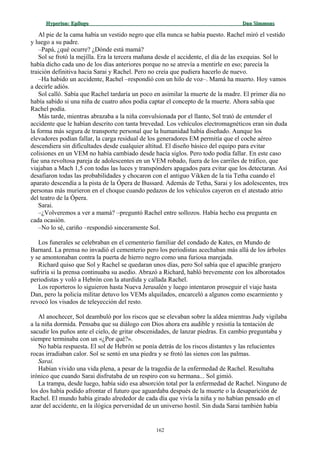 Hyperion:Hyperion: EpílogoEpílogo Dan SimmonsDan Simmons
Al pie de la cama había un vestido negro que ella nunca se había puesto. Rachel miró el vestido
y luego a su padre.
–Papá, ¿qué ocurre? ¿Dónde está mamá?
Sol se frotó la mejilla. Era la tercera mañana desde el accidente, el día de las exequias. Sol lo
había dicho cada uno de los días anteriores porque no se atrevía a mentirle en eso; parecía la
traición definitiva hacia Sarai y Rachel. Pero no creía que pudiera hacerlo de nuevo.
–Ha habido un accidente, Rachel –respondió con un hilo de voz–. Mamá ha muerto. Hoy vamos
a decirle adiós.
Sol calló. Sabía que Rachel tardaría un poco en asimilar la muerte de la madre. El primer día no
había sabido si una niña de cuatro años podía captar el concepto de la muerte. Ahora sabía que
Rachel podía.
Más tarde, mientras abrazaba a la niña convulsionada por el llanto, Sol trató de entender el
accidente que le habían descrito con tanta brevedad. Los vehículos electromagnéticos eran sin duda
la forma más segura de transporte personal que la humanidad había diseñado. Aunque los
elevadores podían fallar, la carga residual de los generadores EM permitía que el coche aéreo
descendiera sin dificultades desde cualquier altitud. El diseño básico del equipo para evitar
colisiones en un VEM no había cambiado desde hacía siglos. Pero todo podía fallar. En este caso
fue una revoltosa pareja de adolescentes en un VEM robado, fuera de los carriles de tráfico, que
viajaban a Mach 1,5 con todas las luces y transpónders apagados para evitar que los detectaran. Así
desafiaron todas las probabilidades y chocaron con el antiguo Vikken de la tía Tetha cuando el
aparato descendía a la pista de la Ópera de Bussard. Además de Tetha, Sarai y los adolescentes, tres
personas más murieron en el choque cuando pedazos de los vehículos cayeron en el atestado atrio
del teatro de la Ópera.
Sarai.
–¿Volveremos a ver a mamá? –preguntó Rachel entre sollozos. Había hecho esa pregunta en
cada ocasión.
–No lo sé, cariño –respondió sinceramente Sol.
Los funerales se celebraban en el cementerio familiar del condado de Kates, en Mundo de
Barnard. La prensa no invadió el cementerio pero los periodistas acechaban más allá de los árboles
y se amontonaban contra la puerta de hierro negro como una furiosa marejada.
Richard quiso que Sol y Rachel se quedaran unos días, pero Sol sabía que el apacible granjero
sufriría si la prensa continuaba su asedio. Abrazó a Richard, habló brevemente con los alborotados
periodistas y voló a Hebrón con la aturdida y callada Rachel.
Los reporteros lo siguieron hasta Nueva Jerusalén y luego intentaron proseguir el viaje hasta
Dan, pero la policía militar detuvo los VEMs alquilados, encarceló a algunos como escarmiento y
revocó los visados de teleyección del resto.
Al anochecer, Sol deambuló por los riscos que se elevaban sobre la aldea mientras Judy vigilaba
a la niña dormida. Pensaba que su diálogo con Dios ahora era audible y resistía la tentación de
sacudir los puños ante el cielo, de gritar obscenidades, de lanzar piedras. En cambio preguntaba y
siempre terminaba con un «¿Por qué?».
No había respuesta. El sol de Hebrón se ponía detrás de los riscos distantes y las relucientes
rocas irradiaban calor. Sol se sentó en una piedra y se frotó las sienes con las palmas.
Sarai.
Habían vivido una vida plena, a pesar de la tragedia de la enfermedad de Rachel. Resultaba
irónico que cuando Sarai disfrutaba de un respiro con su hermana... Sol gimió.
La trampa, desde luego, había sido esa absorción total por la enfermedad de Rachel. Ninguno de
los dos había podido afrontar el futuro que aguardaba después de la muerte o la desaparición de
Rachel. El mundo había girado alrededor de cada día que vivía la niña y no habían pensado en el
azar del accidente, en la ilógica perversidad de un universo hostil. Sin duda Sarai también había
162
 