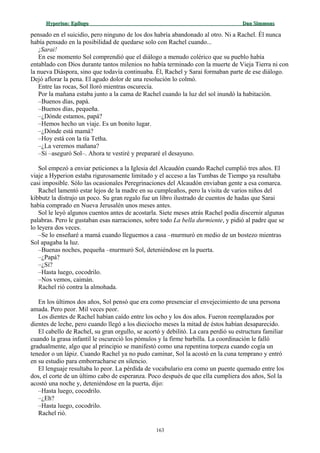 Hyperion:Hyperion: EpílogoEpílogo Dan SimmonsDan Simmons
pensado en el suicidio, pero ninguno de los dos habría abandonado al otro. Ni a Rachel. Él nunca
había pensado en la posibilidad de quedarse solo con Rachel cuando...
¡Sarai!
En ese momento Sol comprendió que el diálogo a menudo colérico que su pueblo había
entablado con Dios durante tantos milenios no había terminado con la muerte de Vieja Tierra ni con
la nueva Diáspora, sino que todavía continuaba. Él, Rachel y Sarai formaban parte de ese diálogo.
Dejó aflorar la pena. El agudo dolor de una resolución lo colmó.
Entre las rocas, Sol lloró mientras oscurecía.
Por la mañana estaba junto a la cama de Rachel cuando la luz del sol inundó la habitación.
–Buenos días, papá.
–Buenos días, pequeña.
–¿Dónde estamos, papá?
–Hemos hecho un viaje. Es un bonito lugar.
–¿Dónde está mamá?
–Hoy está con la tía Tetha.
–¿La veremos mañana?
–Sí –aseguró Sol–. Ahora te vestiré y prepararé el desayuno.
Sol empezó a enviar peticiones a la Iglesia del Alcaudón cuando Rachel cumplió tres años. El
viaje a Hyperion estaba rigurosamente limitado y el acceso a las Tumbas de Tiempo ya resultaba
casi imposible. Sólo las ocasionales Peregrinaciones del Alcaudón enviaban gente a esa comarca.
Rachel lamentó estar lejos de la madre en su cumpleaños, pero la visita de varios niños del
kibbutz la distrajo un poco. Su gran regalo fue un libro ilustrado de cuentos de hadas que Sarai
había comprado en Nueva Jerusalén unos meses antes.
Sol le leyó algunos cuentos antes de acostarla. Siete meses atrás Rachel podía discernir algunas
palabras. Pero le gustaban esas narraciones, sobre todo La bella durmiente, y pidió al padre que se
lo leyera dos veces.
–Se lo enseñaré a mamá cuando lleguemos a casa –murmuró en medio de un bostezo mientras
Sol apagaba la luz.
–Buenas noches, pequeña –murmuró Sol, deteniéndose en la puerta.
–¿Papá?
–¿Sí?
–Hasta luego, cocodrilo.
–Nos vemos, caimán.
Rachel rió contra la almohada.
En los últimos dos años, Sol pensó que era como presenciar el envejecimiento de una persona
amada. Pero peor. Mil veces peor.
Los dientes de Rachel habían caído entre los ocho y los dos años. Fueron reemplazados por
dientes de leche, pero cuando llegó a los dieciocho meses la mitad de éstos habían desaparecido.
El cabello de Rachel, su gran orgullo, se acortó y debilitó. La cara perdió su estructura familiar
cuando la grasa infantil le oscureció los pómulos y la firme barbilla. La coordinación le falló
gradualmente, algo que al principio se manifestó como una repentina torpeza cuando cogía un
tenedor o un lápiz. Cuando Rachel ya no pudo caminar, Sol la acostó en la cuna temprano y entró
en su estudio para emborracharse en silencio.
El lenguaje resultaba lo peor. La pérdida de vocabulario era como un puente quemado entre los
dos, el corte de un último cabo de esperanza. Poco después de que ella cumpliera dos años, Sol la
acostó una noche y, deteniéndose en la puerta, dijo:
–Hasta luego, cocodrilo.
–¿Eh?
–Hasta luego, cocodrilo.
Rachel rió.
163
 