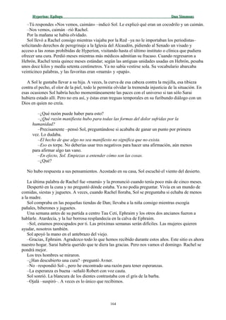 Hyperion:Hyperion: EpílogoEpílogo Dan SimmonsDan Simmons
–Tú respondes «Nos vemos, caimán» –indicó Sol. Le explicó qué eran un cocodrilo y un caimán.
–Nos vemos, caimán –rió Rachel.
Por la mañana se había olvidado.
Sol llevó a Rachel consigo mientras viajaba por la Red –ya no le importaban los periodistas–
solicitando derechos de peregrinaje a la Iglesia del Alcaudón, pidiendo al Senado un visado y
acceso a las zonas prohibidas de Hyperion, visitando hasta el último instituto o clínica que pudiera
ofrecer una cura. Perdió meses mientras más médicos admitían su fracaso. Cuando regresaron a
Hebrón, Rachel tenía quince meses estándar; según las antiguas unidades usadas en Hebrón, pesaba
unos doce kilos y medía setenta centímetros. Ya no sabía vestirse sola. Su vocabulario abarcaba
veinticinco palabras, y las favoritas eran «mamá» y «papá».
A Sol le gustaba llevar a su hija. A veces, la curva de esa cabeza contra la mejilla, esa tibieza
contra el pecho, el olor de la piel, todo le permitía olvidar la tremenda injusticia de la situación. En
esas ocasiones Sol habría hecho momentáneamente las paces con el universo si tan sólo Sarai
hubiera estado allí. Pero no era así, y éstas eran treguas temporales en su furibundo diálogo con un
Dios en quien no creía.
–¿Qué razón puede haber para esto?
–¿Qué razón manifiesta hubo para todas las formas del dolor sufridas por la
humanidad?
–Precisamente –pensó Sol, preguntándose si acababa de ganar un punto por primera
vez. Lo dudaba.
–El hecho de que algo no sea manifiesto no significa que no exista.
–Eso es torpe. No deberías usar tres negativos para hacer una afirmación, aún menos
para afirmar algo tan vano.
–En efecto, Sol. Empiezas a entender cómo son las cosas.
–¿Qué?
No hubo respuesta a sus pensamientos. Acostado en su casa, Sol escuchó el viento del desierto.
La última palabra de Rachel fue «mamá» y la pronunció cuando tenía poco más de cinco meses.
Despertó en la cuna y no preguntó dónde estaba. Ya no podía preguntar. Vivía en un mundo de
comidas, siestas y juguetes. A veces, cuando Rachel lloraba, Sol se preguntaba si echaba de menos
a la madre.
Sol compraba en las pequeñas tiendas de Dan; llevaba a la niña consigo mientras escogía
pañales, biberones y juguetes.
Una semana antes de su partida a centro Tau Ceti, Ephraim y los otros dos ancianos fueron a
hablarle. Atardecía, y la luz borrosa resplandecía en la calva de Ephraim.
–Sol, estamos preocupados por ti. Las próximas semanas serán difíciles. Las mujeres quieren
ayudar, nosotros también.
Sol apoyó la mano en el antebrazo del viejo.
–Gracias, Ephraim. Agradezco todo lo que hemos recibido durante estos años. Este sitio es ahora
nuestro hogar. Sarai habría querido que te diera las gracias. Pero nos vamos el domingo. Rachel se
pondrá mejor.
Los tres hombres se miraron.
–¿Han descubierto una cura? –preguntó Avner.
–No –respondió Sol–, pero he encontrado una razón para tener esperanzas.
–La esperanza es buena –señaló Robert con voz cauta.
Sol sonrió. La blancura de los dientes contrastaba con el gris de la barba.
–Ojalá –suspiró–. A veces es lo único que recibimos.
164
 