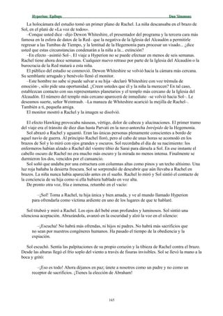 Hyperion:Hyperion: EpílogoEpílogo Dan SimmonsDan Simmons
La holocámara del estudio tomó un primer plano de Rachel. La niña descansaba en el brazo de
Sol, en el plató de «La voz de todos».
–Conque usted dice –dijo Dewon Whiteshire, el presentador del programa y la tercera cara más
famosa en la esfera de datos de la Red– que la negativa de la Iglesia del Alcaudón a permitirle
regresar a las Tumbas de Tiempo, y la lentitud de la Hegemonía para procesar un visado... ¿dice
usted que estas circunstancias condenarán a la niña a la... extinción?
–En efecto –asintió Sol–. El viaje a Hyperion no se puede efectuar en menos de seis semanas.
Rachel tiene ahora doce semanas. Cualquier nuevo retraso por parte de la Iglesia del Alcaudón o la
burocracia de la Red matará a esta niña.
El público del estudio se conmovió. Dewon Whiteshire se volvió hacia la cámara más cercana.
Su semblante arrugado y benévolo llenó el monitor.
–Este hombre no sabe si puede salvar a su hija –declaró Whiteshire con voz trémula de
emoción–, sólo pide una oportunidad. ¿Creen ustedes que él y la niña la merecen? En tal caso,
establezcan contacto con sus representantes planetarios y el templo más cercano de la Iglesia del
Alcaudón. El número del templo más cercano aparecerá de inmediato –se volvió hacia Sol–. Le
deseamos suerte, señor Weintraub. –La manaza de Whiteshire acarició la mejilla de Rachel–.
También a ti, pequeña amiga.
El monitor mostró a Rachel y la imagen se disolvió.
El efecto Hawking provocaba náuseas, vértigo, dolor de cabeza y alucinaciones. El primer tramo
del viaje era el tránsito de diez días hasta Parvati en la nave-antorcha Intrépido de la Hegemonía.
Sol abrazó a Rachel y aguantó. Eran las únicas personas plenamente conscientes a bordo de
aquel navío de guerra. Al principio Rachel lloró, pero al cabo de unas horas se acomodó en los
brazos de Sol y lo miró con ojos grandes y oscuros. Sol recordaba el día de su nacimiento: los
enfermeros habían alzado a Rachel del vientre tibio de Sarai para dársela a Sol. En ese instante el
cabello oscuro de Rachel no era mucho más oscuro y la mirada no menos intensa. Finalmente se
durmieron los dos, vencidos por el cansancio.
Sol soñó que andaba por una estructura con columnas altas como pinos y un techo altísimo. Una
luz roja bañaba la desierta frescura. Sol se sorprendió de descubrir que aún llevaba a Rachel en
brazos. La niña nunca había aparecido antes en el sueño. Rachel lo miró y Sol sintió el contacto de
la conciencia de su hija como si ella hubiera hablado en voz alta.
De pronto otra voz, fría e inmensa, retumbó en el vacío:
–¡Sol! Toma a Rachel, tu hija única y bien amada, y ve al mundo llamado Hyperion
para ofrendarla como víctima ardiente en uno de los lugares de que te hablaré.
Sol titubeó y miró a Rachel. Los ojos del bebé eran profundos y luminosos. Sol sintió una
silenciosa aceptación. Abrazándola, avanzó en la oscuridad y alzó la voz en el silencio:
–¡Escucha! No habrá más ofrendas, ni hijos ni padres. No habrá más sacrificios que
no sean por nuestros congéneres humanos. Ha pasado el tiempo de la obediencia y la
expiación.
Sol escuchó. Sentía las palpitaciones de su propio corazón y la tibieza de Rachel contra el brazo.
Desde las alturas llegó el frío soplo del viento a través de fisuras invisibles. Sol se llevó la mano a la
boca y gritó:
–¡Eso es todo! Ahora déjanos en paz; únete a nosotros como un padre y no como un
receptor de sacrificios. ¡Tienes la elección de Abraham!
165
 