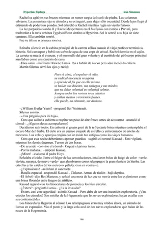 Hyperion:Hyperion: EpílogoEpílogo Dan SimmonsDan Simmons
Rachel se agitó en sus brazos mientras un rumor surgía del suelo de piedra. Las columnas
vibraron. La penumbra roja se ahondó y se extinguió, para dejar sólo oscuridad. Desde lejos llegó el
estruendo de poderosas pisadas. Sol estrechó a Rachel mientras rugía un viento furioso.
La luz parpadeó cuando él y Rachel despertaron en el Intrépido con rumbo a Parvati, para
trasbordar a la nave arbórea Yggdrasill con destino a Hyperion. Sol le sonrió a su hija de siete
semanas. Ella también sonrió.
Fue su última o primera sonrisa.
Reinaba silencio en la cabina principal de la carreta eólica cuando el viejo profesor terminó su
historia. Sol carraspeó y bebió un sorbo de agua de una copa de cristal. Rachel dormía en el cajón.
La carreta se mecía al avanzar, y el murmullo del gran volante y el zumbido del giróscopo principal
arrullaban como una canción de cuna.
–Dios santo –murmuró Brawne Lamia. Iba a hablar de nuevo pero sólo meneó la cabeza.
Martin Silenus cerró los ojos y recitó:
Pues el alma, al expulsar el odio,
su radical inocencia recupera
y aprende al fin que en ella misma
se hallan sus deleites, sus sosiegos y sus miedos,
que su dulce voluntad es voluntad celeste.
Aunque todos los rostros sean adustos
y aúllen vientos o revienten fuelles,
ella puede, no obstante, ser dichosa.
–¿William Butler Yeats? –preguntó Sol Weintraub.
Silenus asintió.
–«Una plegaria para mi hija».
–Creo que saldré a cubierta a respirar un poco de aire fresco antes de acostarme –anunció el
cónsul–. ¿Alguien desea acompañarme?
Decidieron salir todos. En cubierta el grupo gozó de la refrescante brisa mientras contemplaba el
oscuro Mar de Hierba. El cielo era un cuenco cuajado de estrellas y entrecruzado de estelas de
meteoros. Las velas y aparejos crujían con un ruido tan antiguo como los viajes humanos.
–Creo que esta noche deberíamos apostar guardias –sugirió el coronel Kassad–. Uno vigilará
mientras los demás duermen. Turnos de dos horas.
–De acuerdo –convino el cónsul–. Cogeré el primer turno.
–Por la mañana... –empezó Kassad.
–¡Miren! –exclamó el padre Hoyt.
Señalaba el cielo. Entre el fulgor de las constelaciones, estallaron bolas de fuego de color –verde,
violeta, naranja, de nuevo verde– que alumbraron como relámpagos la gran planicie de hierba. Las
estrellas y las estelas de los meteoros palidecieron en contraste.
–¿Explosiones? –aventuró el sacerdote.
–Batalla espacial –respondió Kassad–. Cislunar. Armas de fusión –bajó deprisa.
–El Árbol –dijo Het Masteen, y señaló una mota de luz que se movía entre las explosiones como
una brasa flotando entre fuegos de artificio.
Kassad regresó con los binoculares de potencia y los hizo circular.
–¿Éxters? –preguntó Lamia–. ¿Es la invasión?
–Éxters, casi con seguridad –asintió Kassad–. Pero debe de ser una incursión exploratoria. ¿Ven
ustedes los cúmulos? Son misiles de la Hegemonía que las naves exploradoras hacen estallar con
sus contramedidas.
Los binoculares llegaron al cónsul. Los relampagueos eran muy nítidos ahora, un cúmulo de
llamas en expansión. Vio el punto y la larga cola azul de dos naves exploradoras que huían de las
naves de la Hegemonía.
166
 