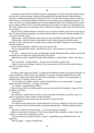 Hyperion:Hyperion: EpílogoEpílogo Dan SimmonsDan Simmons
55
El amanecer sobre el Mar de Hierba era todo un espectáculo. El cónsul observaba desde el punto
más alto de la cubierta de popa. Después de la guardia había intentado dormir, había desistido y
decidió ir a cubierta para presenciar el final de la noche. La cabeza de tormenta cubría el cielo con
nubes bajas y el sol naciente bañaba el mundo de un oro rutilante que se reflejaba por doquier. Las
velas, los cabos y las curtidas planchas de la carreta fulguraron bajo la breve bendición de luz hasta
que las nubes ocultaron el sol y el mundo perdió de nuevo el color. El viento que sopló después era
frío como si bajara de los nevados picos de la Cordillera de la Brida, visible como un borrón oscuro
en el nordeste.
Brawne Lamia y Martin Silenus se reunieron con el cónsul en cubierta, cada cual con una taza de
café. El viento azotaba los aparejos. La rizada melena de Brawne Lamia le ondeaba alrededor de la
cara como un nimbo oscuro.
–Buenos días –masculló Silenus, quien miró con ojos entornados el ondulante Mar de Hierba.
–Buenos días –replicó el cónsul, sorprendido de estar lúcido a pesar de la falta de sueño–.
Aunque el viento viene de cara, la carreta avanza a buena velocidad. Llegaremos a las montañas
antes del anochecer.
Silenus soltó un gruñido y hundió la nariz en la taza de café.
–Yo no conseguí dormir anoche –dijo Brawne Lamia– sólo de pensar en la historia de
Weintraub.
–No creo... –empezó el poeta, pero se interrumpió cuando Weintraub subió a cubierta con la niña
asomando por una funda que colgaba del pecho del profesor.
–Buenos días a todos –saludó Weintraub. Miró alrededor y respiró hondo–. Mmm. Aire fresco,
¿eh?
–Frío como hielo –rezongó Silenus–. Al norte de las montañas será peor aún.
–Bajaré a buscar una chaqueta –anunció Lamia, pero aún no se había movido cuando llegó un
grito de la cubierta inferior.
–¡Sangre!
En efecto, había sangre por doquier. La cabina de Het Masteen estaba curiosamente ordenada –la
cama sin deshacer, el baúl y otras cajas apiladas en un rincón, la túnica plegada sobre una silla–
excepto por la sangre que cubría partes del suelo, el mamparo y el techo. Los seis peregrinos se
apiñaron junto a la entrada, reacios a entrar.
–Yo me dirigía a la cubierta superior –explicó el padre Hoyt con voz monocorde–. La puerta
estaba entornada. Vislumbré... la sangre de la pared.
–¿Es sangre? –preguntó Martin Silenus.
Brawne Lamia entró en la cabina, pasó la mano por una mancha del mamparo y luego se llevó
los dedos a los labios.
–En efecto.
Miró alrededor, caminó hacia el armario, echó una ojeada a los estantes y perchas vacíos y se
acercó a la pequeña ventana. Estaba cerrada por dentro.
Lenar Hoyt parecía más enfermo que de costumbre y buscó una silla.
–¿Está muerto?
–No sabemos nada excepto que el capitán Masteen no está en su habitación, pero sí hay mucha
sangre –concretó Lamia. Se secó la mano en la pernera del pantalón–. Debemos registrar toda la
nave.
–Muy bien –espetó el coronel Kassad–. ¿Y si no encontramos al capitán?
Brawne Lamia abrió el ventanuco. El aire fresco disipó el tufo a matadero y trajo el rumor del
volante y el susurro de la hierba bajo el casco.
–Si no encontramos al capitán Masteen –replicó–, supondremos que abandonó la nave o lo
capturaron.
–Pero la sangre... –empezó el padre Hoyt.
168
 