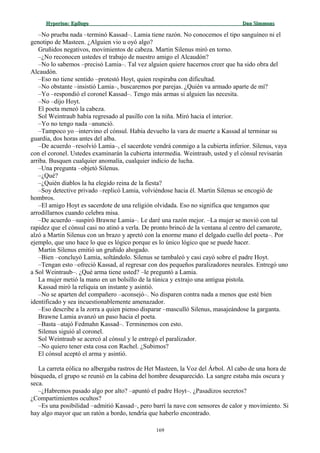 Hyperion:Hyperion: EpílogoEpílogo Dan SimmonsDan Simmons
–No prueba nada –terminó Kassad–. Lamia tiene razón. No conocemos el tipo sanguíneo ni el
genotipo de Masteen. ¿Alguien vio u oyó algo?
Gruñidos negativos, movimientos de cabeza. Martin Silenus miró en torno.
–¿No reconocen ustedes el trabajo de nuestro amigo el Alcaudón?
–No lo sabemos –precisó Lamia–. Tal vez alguien quiere hacernos creer que ha sido obra del
Alcaudón.
–Eso no tiene sentido –protestó Hoyt, quien respiraba con dificultad.
–No obstante –insistió Lamia–, buscaremos por parejas. ¿Quién va armado aparte de mí?
–Yo –respondió el coronel Kassad–. Tengo más armas si alguien las necesita.
–No –dijo Hoyt.
El poeta meneó la cabeza.
Sol Weintraub había regresado al pasillo con la niña. Miró hacia el interior.
–Yo no tengo nada –anunció.
–Tampoco yo –intervino el cónsul. Había devuelto la vara de muerte a Kassad al terminar su
guardia, dos horas antes del alba.
–De acuerdo –resolvió Lamia–, el sacerdote vendrá conmigo a la cubierta inferior. Silenus, vaya
con el coronel. Ustedes examinarán la cubierta intermedia. Weintraub, usted y el cónsul revisarán
arriba. Busquen cualquier anomalía, cualquier indicio de lucha.
–Una pregunta –objetó Silenus.
–¿Qué?
–¿Quién diablos la ha elegido reina de la fiesta?
–Soy detective privado –replicó Lamia, volviéndose hacia él. Martin Silenus se encogió de
hombros.
–El amigo Hoyt es sacerdote de una religión olvidada. Eso no significa que tengamos que
arrodillarnos cuando celebra misa.
–De acuerdo –suspiró Brawne Lamia–. Le daré una razón mejor. –La mujer se movió con tal
rapidez que el cónsul casi no atinó a verla. De pronto brincó de la ventana al centro del camarote,
alzó a Martin Silenus con un brazo y apretó con la enorme mano el delgado cuello del poeta–. Por
ejemplo, que uno hace lo que es lógico porque es lo único lógico que se puede hacer.
Martin Silenus emitió un gruñido ahogado.
–Bien –concluyó Lamia, soltándolo. Silenus se tambaleó y casi cayó sobre el padre Hoyt.
–Tengan esto –ofreció Kassad, al regresar con dos pequeños paralizadores neurales. Entregó uno
a Sol Weintraub–. ¿Qué arma tiene usted? –le preguntó a Lamia.
La mujer metió la mano en un bolsillo de la túnica y extrajo una antigua pistola.
Kassad miró la reliquia un instante y asintió.
–No se aparten del compañero –aconsejó–. No disparen contra nada a menos que esté bien
identificado y sea incuestionablemente amenazador.
–Eso describe a la zorra a quien pienso disparar –masculló Silenus, masajeándose la garganta.
Brawne Lamia avanzó un paso hacia el poeta.
–Basta –atajó Fedmahn Kassad–. Terminemos con esto.
Silenus siguió al coronel.
Sol Weintraub se acercó al cónsul y le entregó el paralizador.
–No quiero tener esta cosa con Rachel. ¿Subimos?
El cónsul aceptó el arma y asintió.
La carreta eólica no albergaba rastros de Het Masteen, la Voz del Árbol. Al cabo de una hora de
búsqueda, el grupo se reunió en la cabina del hombre desaparecido. La sangre estaba más oscura y
seca.
–¿Habremos pasado algo por alto? –apuntó el padre Hoyt–. ¿Pasadizos secretos?
¿Compartimientos ocultos?
–Es una posibilidad –admitió Kassad–, pero barrí la nave con sensores de calor y movimiento. Si
hay algo mayor que un ratón a bordo, tendría que haberlo encontrado.
169
 