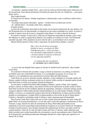 Hyperion:Hyperion: EpílogoEpílogo Dan SimmonsDan Simmons
–Lo lamento –declaró el padre Hoyt–, pero si he de contar mi historia debo hacer referencia a la
de otra persona. Estos diarios pertenecen al hombre por quien fui una vez a Hyperion... y por quien
ahora vuelvo.
Hoyt respiró hondo.
El cónsul tocó los diarios. Estaban mugrientos y chamuscados, como si hubieran sobrevivido a
un incendio.
–Su amigo tiene gustos anticuados –apuntó– si todavía lleva un diario por escrito.
–Sí –admitió Hoyt–. Si ustedes están listos, empezaré.
El grupo asintió.
La nave de un kilómetro atravesaba la fría noche con las fuertes pulsaciones de una criatura viva.
Sol Weintraub alzó a la niña dormida y la depositó en una esfera acolchada en el suelo. Se quitó el
comlob, lo apoyó cerca de la estera y programó ruido blanco. La niña se durmió de bruces.
El cónsul se retrepó: el astro azul y verde que era Hyperion aumentaba de tamaño a ojos vistas.
Het Masteen se echó la cogulla hacia delante y las sombras le ocultaron el rostro. Sol Weintraub
encendió una pipa. Otros aceptaron un poco más de café y se acomodaron en los asientos.
Martin Silenus parecía el más ávido y expectante. Se inclinó hacia delante y susurró.
Dijo: «Si yo he de iniciar este juego,
bendita la suerte, en nombre de Dios!
Cabalguemos pues, y oíd lo que digo.»
Con tal palabra emprendimos la marcha,
y de buen talante él comenzó su historia,
con las siguientes palabras.
LA NARRACIÓN DEL SACERDOTE
EL HOMBRE QUE GRITÓ DIOS
–A veces sólo una delgada línea separa el celo por la ortodoxia de la apostasía –dijo el padre
Lenar Hoyt.
Así comenzó la historia del sacerdote. Luego, al dictar la narración a su comlog, el cónsul la
recordaría como una continuidad sin fisuras, si se exceptuaban las pausas, la voz ronca, los
tropiezos y las redundancias que constituían las eternas fallas del habla humana.
Lenar Hoyt era un joven sacerdote nacido, educado y recién ordenado en el mundo católico de
Pacem, cuando le dieron su primera misión en el exterior: debía escoltar al respetado padre jesuita
Paul Duré hasta su exilio en el mundo colonial de Hyperion.
En otra época, el padre Paul Duré habría llegado a Obispo y quizás a Papa. Alto, delgado,
ascético, canoso, de frente noble y ojos donde el brillo de la experiencia no podía ocultar el dolor.
Paul Duré era devoto de San Teilhard, además de arqueólogo, etnólogo y eminente teólogo jesuita.
Aunque la Iglesia Católica había decaído transformándose en un culto medio olvidado, tolerado
debido a su rareza y su aislamiento respecto del resto de la Hegemonía, la lógica jesuita no había
perdido su contundencia y el padre Duré no había perdido la convicción de que la Santa Iglesia
Católica y Apostólica continuaba siendo la última y mejor esperanza para la humanidad.
Para el joven Lenar Hoyt, había sido casi un dios a quien entreveía durante las raras visitas del
padre Duré a la escuela preseminarial, o en las más raras visitas del aspirante a seminarista al Nuevo
Vaticano. Luego, durante los años de seminarista de Hoyt, Duré había participado en una
importante excavación arqueológica patrocinada por la Iglesia en el cercano mundo de Armaghast.
Cuando el jesuita regresó, unas semanas después del ordenamiento de Hoyt, una nube ocultó los
acontecimientos. Fuera de los más elevados círculos del Nuevo Vaticano, nadie sabía bien qué
había ocurrido, pero corrían murmullos de excomunión y aun de una audiencia ante el Santo Oficio
de la Inquisición, que había permanecido aletargado durante los cuatro siglos que siguieron a la
muerte de la Tierra.
17
 
