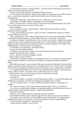 Hyperion:Hyperion: EpílogoEpílogo Dan SimmonsDan Simmons
–Si usted tenía esos sensores –protestó Silenus–, ¿por qué cuernos nos ha hecho arrastrar por la
mugre y los pasadizos durante una hora?
–Porque con un equipo adecuado se pueden burlar estos sensores.
–Así, en respuesta a mi pregunta –precisó Hoyt, jadeando un instante ante una visible oleada de
dolor–, con el equipo apropiado, el capitán Masteen podría estar escondido en algún
compartimiento.
–Posible pero improbable –replicó Brawne Lamia–. Opino que ya no está a bordo.
–El Alcaudón –dijo Martin Silenus con disgusto. No era una pregunta.
–Quizá –convino Lamia–. Coronel, usted y el cónsul estuvieron de guardia durante esas cuatro
horas. ¿Están seguros de que no vieron ni oyeron nada?
Ambos asintieron.
–La nave estaba en silencio –explicó Kassad–. Habría oído una lucha aunque se hubiera
producido antes de mi guardia.
–Y yo no dormí después de mi turno –anunció el cónsul–. Mi habitación comparte un tabique
con la de Masteen. No oí nada.
–Bien –espetó Silenus–, hemos oído el testimonio de los dos sujetos que merodeaban armados en
la oscuridad cuando liquidaron a ese pobre diablo. Dicen que son inocentes. ¡El siguiente!
–Si mataron a Masteen –declaró Kassad–, no fue con una vara de muerte. Ningún arma moderna
y silenciosa que yo conozca desparrama tanta sangre. No se oyeron disparos ni hemos encontrado
agujeros de bala, así que la pistola automática de Lamia no resulta sospechosa. Si la sangre es del
capitán Masteen, yo diría que se usó un arma blanca.
–El Alcaudón es un arma blanca –dijo Martin Silenus.
Lamia se acercó al equipaje apilado.
–Un debate no resolverá nada. Veamos si hay algo entre las pertenencias de Masteen.
El padre Hoyt alzó una mano vacilante.
–Eso es... privado. No creo que tengamos derecho.
Brawne Lamia se cruzó de brazos.
–Mire, padre, si Masteen ha muerto, no le importará. Si está vivo, examinar este material puede
darnos una pista de adónde lo han llevado. En cualquier caso, tenemos que tratar de hallar un
indicio.
Hoyt titubeó pero asintió. A pesar de todo, hubo poca invasión de la intimidad. El primer baúl de
Masteen contenía sólo unas mudas de ropa y un ejemplar del Libro de la Vida de Muir. El segundo
bolso contenía una cantidad de semillas envueltas por separado, secas y rodeadas de tierra húmeda.
–Los templarios deben plantar por lo menos cien semillas del Árbol Eterno en cada mundo que
visitan –explicó el cónsul–. Los brotes rara vez echan raíces, pero es un ritual.
Brawne Lamia se acercó a la gran caja de metal que estaba al pie de la pila.
–¡No toque eso! –exclamó el cónsul.
–¿Por qué no?
–Es un cubo de Möbius –respondió el coronel Kassad por el cónsul–. Una cápsula de doble copia
alrededor de un campo de contención de impedancia cero plegado sobre sí mismo.
–¿Y qué? –preguntó Lamia–. Los cubos de Möbius encierran artefactos y los guardan. No
estallan.
–No –convino el cónsul–, pero lo que contienen sí puede estallar. Tal vez ya lo ha hecho.
–Un cubo de ese tamaño podría contener una explosión nuclear de un kilotón mientras estuviera
cerrado durante el nanosegundo de ignición –añadió Fedmahn Kassad.
Lamia frunció el ceño.
–Entonces, ¿cómo sabemos que allí no hay algo que mató a Masteen?
Kassad señaló una franja verde y reluciente que corría a lo largo de la única juntura del baúl.
–Está sellada. Una vez abierto, un cubo de Möbius se tiene que reactivar en un lugar donde se
puedan generar campos de contención. Lo que haya allí dentro no atacó al capitán Masteen.
–¿No hay modo de averiguarlo? –murmuró Lamia.
–Tengo una buena conjetura –dijo el cónsul.
170
 
