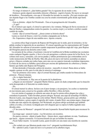 Hyperion:Hyperion: EpílogoEpílogo Dan SimmonsDan Simmons
–Yo tengo el número 6. ¿Qué habría ganado? Soy la siguiente de un modo u otro.
–Entonces quizás alguien necesitaba silenciar a Masteen –sugirió el poeta. De nuevo se encogió
de hombros–. Personalmente, creo que el Alcaudón ha iniciado su cosecha. ¿Por qué creemos que
nos dejarán llegar a las Tumbas cuando esa cosa ha estado exterminando gente desde aquí hasta
Keats?
–Esto es distinto –objetó Sol Weintraub–. Ésta es la peregrinación del Alcaudón.
–¿Y qué?
En el silencio que siguió, el cónsul se aproximó a las ventanas. Ráfagas de lluvia oscurecían el
Mar de Hierba y repiqueteaban contra los paneles. La carreta crujió y se inclinó a estribor cuando
cambió de rumbo.
–Lamia –dijo el coronel Kassad–, ¿desea contar su historia ahora?
Lamia se cruzó de brazos y miró los cristales empapados por la lluvia.
–No. Esperemos a bajar de esta maldita nave. Apesta a muerte.
La carreta eólica llegó al puerto de Reposo del Peregrino por la tarde, pero la tormenta y la luz
pálida creaban la impresión de un anochecer. El cónsul esperaba que los representantes del Templo
del Alcaudón les salieran al encuentro cuando empezaran la penúltima etapa del viaje, pero Reposo
del Peregrino parecía tan desierta como Linde.
La cercanía de las colinas y la primera vista de la Cordillera de la Brida resultaban tan excitantes
como cualquier llegada a puerto, y llevó a los seis peregrinos a cubierta a pesar de la fría lluvia. Las
colinas eran secas y sensuales, con curvas pardas y súbitas prominencias que contrastaban con la
verde monocromía del Mar de Hierba. Más allá, picos de nueve mil metros asomaban en planos
grises y blancos cortados por nubes bajas, pero aun con ese aspecto truncado resultaban imponentes.
La línea de las nieves se hallaba a poca altura por encima del apiñamiento de cobertizos y hoteles
baratos que había sido Reposo del Peregrino.
–Si han destruido el funicular, pobres de nosotros –masculló el cónsul. Hasta ahora se había
negado a pensar en ello, pero la sola idea le retorcía el estómago.
–Veo las primeras cinco torres –dijo el coronel Kassad, que estaba usando los binoculares de
potencia–. Parecen intactas.
–¿Se ve algún funicular?
–No..., un momento, sí. Hay uno en la puerta de la plataforma.
–¿Alguno en movimiento? –preguntó Martin Silenus, quien sin duda comprendía que la situación
sería desesperada si el funicular no estaba intacto.
–No.
El cónsul meneó la cabeza. Incluso con el peor tiempo y sin pasajeros, los coches se mantenían
en movimiento para conservar los grandes cables flexibles y libres de hielo.
Los seis tenían el equipaje en cubierta aun antes de que la carreta eólica plegara las velas y
extendiera la pasarela. Todos llevaban gruesos abrigos: Kassad, una capa de termuflaje FUERZA;
Brawne Lamia, una chaqueta larga de corte militar; Martin Silenus, gruesas pieles que cobraban
tonos amarillentos y grises según el capricho del viento; el padre Hoyt, una sotana negra y larga que
le daba aún más aspecto de espantajo; Sol Weintraub, un grueso abrigo acolchado que también
cubría a la niña; y el cónsul, la delgada pero útil chaqueta que su esposa le había regalado unas
décadas antes.
–¿Y las cosas de Masteen? –preguntó Sol ante la pasarela. Kassad había bajado para reconocer la
aldea.
–Las tengo aquí –anunció Lamia–. Las llevaremos con nosotros.
–No parece correcto –objetó el padre Hoyt–. Quiero decir, seguir adelante sin más. Tendríamos
que hacer... alguna ceremonia. Un reconocimiento de que un hombre ha muerto.
–Puede haber muerto –le recordó Lamia, quien levantó con una mano una mochila de cuarenta
kilos.
–¿De verdad cree que Masteen puede estar vivo? –preguntó incrédulamente Hoyt.
–No –admitió Lamia. Copos de nieve se le posaron en la cabellera negra.
172
 