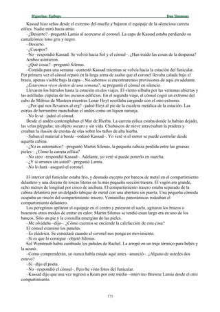 Hyperion:Hyperion: EpílogoEpílogo Dan SimmonsDan Simmons
Kassad hizo señas desde el extremo del muelle y bajaron el equipaje de la silenciosa carreta
eólica. Nadie miró hacia atrás.
–¿Desierto? –preguntó Lamia al acercarse al coronel. La capa de Kassad estaba perdiendo su
camaleónico tono gris y negro.
–Desierto.
–¿Cuerpos?
–No –respondió Kassad. Se volvió hacia Sol y el cónsul–. ¿Han traído las cosas de la despensa?
Ambos asintieron.
–¿Qué cosas? –preguntó Silenus.
–Comida para una semana –contestó Kassad mientras se volvía hacia la estación del funicular.
Por primera vez el cónsul reparó en la larga arma de asalto que el coronel llevaba calada bajo el
brazo, apenas visible bajo la capa–. No sabemos si encontraremos provisiones de aquí en adelante.
¿Estaremos vivos dentro de una semana?, se preguntó el cónsul en silencio.
Llevaron los bártulos hasta la estación en dos viajes. El viento silbaba por las ventanas abiertas y
las astilladas cúpulas de los oscuros edificios. En el segundo viaje, el cónsul cogió un extremo del
cubo de Möbius de Masteen mientras Lenar Hoyt resollaba cargando con el otro extremo.
–¿Por qué nos llevamos al erg? –jadeó Hoyt al pie de la escalera metálica de la estación. Las
estrías de herrumbre manchaban el andén como un liquen naranja.
–No lo sé –jadeó el cónsul.
Desde el andén contemplaban el Mar de Hierba. La carreta eólica estaba donde la habían dejado,
las velas plegadas; un objeto oscuro y sin vida. Chubascos de nieve atravesaban la pradera y
creaban la ilusión de crestas de olas sobre los tallos de alta hierba.
–Suban el material a bordo –ordenó Kassad–. Yo veré si el motor se puede controlar desde
aquella cabina.
–¿No es automático? –preguntó Martin Silenus, la pequeña cabeza perdida entre las gruesas
pieles–. ¿Cómo la carreta eólica?
–No creo –respondió Kassad–. Adelante, yo veré si puedo ponerlo en marcha.
–¿Y si arranca sin usted? –preguntó Lamia.
–No lo hará –aseguró el coronel.
El interior del funicular estaba frío, y desnudo excepto por bancos de metal en el compartimiento
delantero y una docena de toscas literas en la más pequeña sección trasera. El vagón era grande,
ocho metros de longitud por cinco de anchura. El compartimiento trasero estaba separado de la
cabina delantera por un delgado tabique de metal con una abertura sin puerta. Una pequeña cómoda
ocupaba un rincón del compartimiento trasero. Ventanillas panorámicas rodeaban el
compartimiento delantero.
Los peregrinos apilaron el equipaje en el centro y patearon el suelo, agitaron los brazos o
buscaron otros modos de entrar en calor. Martin Silenus se tendió cuan largo era en uno de los
bancos. Sólo un pie y la coronilla emergían de las pieles.
–Me olvidaba –dijo–. ¿Cómo cuernos se enciende la calefacción de esta cosa?
El cónsul examinó los paneles.
–Es eléctrica. Se conectará cuando el coronel nos ponga en movimiento.
–Si es que lo consigue –objetó Silenus.
Sol Weintraub había cambiado los pañales de Rachel. La arropó en un traje térmico para bebés y
la acunó.
–Como comprenderán, yo nunca había estado aquí antes –anunció–. ¿Alguno de ustedes dos
estuvo?
–Sí –dijo el poeta.
–No –respondió el cónsul–. Pero he visto fotos del funicular.
–Kassad dijo que una vez regresó a Keats por este medio –intervino Brawne Lamia desde el otro
compartimiento.
173
 