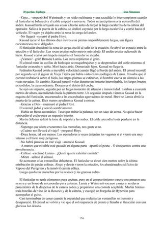 Hyperion:Hyperion: EpílogoEpílogo Dan SimmonsDan Simmons
–Creo... –empezó Sol Weintraub, y un ruido rechinante y una sacudida lo interrumpieron cuando
el funicular se balanceó y el cable empezó a moverse. Todos se precipitaron a la ventanilla del
andén. Kassad había arrojado sus cosas a bordo antes de trepar la larga escalerilla de la cabina del
operador. Salió a la puerta de la cabina, se deslizó cayendo por la larga escalerilla y corrió hacia el
vehículo. El vagón ya dejaba atrás la zona de carga del andén.
–No llegará –susurró el padre Hoyt.
Kassad recorrió los últimos diez metros con piernas imposiblemente largas, una figura
caricaturesca en su delgadez.
El funicular abandonó la zona de carga, osciló al salir de la estación. Se abrió un espacio entre la
estación y el funicular. Las rocas estaban ocho metros más abajo. El andén estaba tachonado de
hielo. Kassad corrió con ímpetu mientras el funicular se alejaba.
–¡Vamos! –gritó Brawne Lamia. Los otros repitieron el grito.
El cónsul miró las astillas de hielo que se resquebrajaban y se desprendían del cable mientras el
funicular avanzaba y subía. Miró hacia atrás. Demasiado lejos. Kassad no llegaría.
Fedmahn Kassad corría a increíble velocidad cuando llegó al borde del andén. El cónsul recordó
por segunda vez el jaguar de Vieja Tierra que había visto en un zoológico de Lusus. Pensaba que el
coronel resbalaría sobre el hielo, las largas piernas se estirarían, el hombre caería en silencio a las
rocas nevadas. En cambio, Kassad pareció volar durante un instante interminable, los largos brazos
extendidos, la capa ondeante. Desapareció detrás del coche.
Se oyó un impacto, seguido por un largo momento de silencio e inmovilidad. Estaban a cuarenta
metros de altura, ascendiendo hacia la primera torre. Un segundo después vieron a Kassad en la
esquina del funicular, encaramado a las escarchadas agarraderas de metal. Brawne Lamia abrió la
puerta de la cabina. Diez manos ayudaron a Kassad a entrar.
–Gracias a Dios –murmuró el padre Hoyt.
El coronel jadeó y sonrió sombríamente.
–Había un freno automático. Tuve que trabar la palanca con un saco de arena. No quise hacer
retroceder el coche para un segundo intento.
Martin Silenus señaló la torre de soporte y las nubes. El cable ascendía hasta perderse en la
distancia.
–Supongo que ahora cruzaremos las montañas, nos guste o no.
–¿Cuánto nos llevará el viaje? –preguntó Hoyt.
–Doce horas, tal vez menos. Los operadores a veces detenían los vagones si el viento era muy
intenso o el hielo muy peligroso.
–No habrá paradas en este viaje –anunció Kassad.
–A menos que el cable esté gastado en alguna parte –apuntó el poeta–. O choquemos contra una
protuberancia.
–Cállese –exclamó Lamia–. ¿Quién quiere calentar comida?
–Miren –señaló el cónsul.
Se acercaron a las ventanillas delanteras. El funicular se elevó cien metros sobre la última
estribación de pardas colinas. Abajo y detrás vieron la estación, los abandonados edificios de
Reposo del Peregrino y la inmóvil carreta eólica.
Luego quedaron envueltos por la nevisca y las gruesas nubes.
El funicular no tenía elementos para cocinar, pero en el compartimiento trasero encontraron una
nevera y un horno de microondas para calentar. Lamia y Weintraub sacaron carnes y verduras
procedentes de la despensa de la carreta eólica y prepararon una comida aceptable. Martin Silenus
traía botellas de vino de la Benarés y de la carreta, y escogió un borgoña de Hyperion para
acompañar el guiso.
Casi terminaban de cenar cuando la oscuridad que rodeaba las ventanillas se iluminó y
desapareció. El cónsul se volvió y vio que el sol reaparecía de pronto y llenaba el funicular con una
gloriosa luz dorada.
174
 