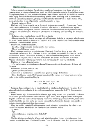 Hyperion:Hyperion: EpílogoEpílogo Dan SimmonsDan Simmons
Soltaron un suspiro colectivo. Parecía haber anochecido horas antes, pero ahora, mientras se
elevaban sobre un mar de nubes del cual surgía una isla de montañas, gozaron de un brillante ocaso.
El resplandor glauco del cielo diurno de Hyperion cobró el hondo lapislázuli del anochecer mientras
un sol rojo y dorado inflamaba torres de nubes y grandes cimas de hielo y roca. El cónsul miró
alrededor. Los demás peregrinos, grises y pequeños en la luz penumbrosa de medio minuto atrás,
ahora relucían bajo el oro del poniente. Martin Silenus alzó la copa.
–Eso está mejor, por Dios.
El cónsul miró el macizo cable que se disminuía hasta parecer un cordel y desaparecer. En una
cumbre a varios kilómetros de distancia, la luz áurea relucía sobre la próxima torre de soporte.
–Ciento noventa y dos postes –declaró Silenus con el tedioso canturreo de un guía de turismo–.
Cada poste está construido de duraleación y filamentos de carbono y tiene ochenta y tres metros de
altura.
–Debemos estar a mucha altura –musitó Brawne Lamia.
–El punto más alto del viaje de noventa y seis kilómetros en funicular se encuentra sobre la cima
del monte Dryden, quinto en altura en la Cordillera de la Brida, con nueve mil doscientos cuarenta y
seis metros –canturreó Martin Silenus.
El coronel Kassad miró alrededor.
–La cabina está presurizada. Sentí el cambio hace un rato.
–Miren –señaló Brawne Lamia.
El sol había descansado un largo instante en el horizonte de nubes. Ahora se sumergía,
encendiendo las honduras de la cabeza de tormenta y arrojando una panoplia de colores al confín
occidental del mundo. Las cornisas de nieve y el hielo esmaltado aún fulguraban en las laderas
occidentales de los picos, que se elevaban un kilómetro por encima del funicular en ascenso.
Algunas estrellas más brillantes despuntaron en la cúpula del cielo, cada vez más honda.
El cónsul se volvió a Brawne Lamia.
–¿Por qué no cuenta su historia ahora, Lamia? Querremos dormir después, antes de llegar a la
Fortaleza.
Lamia tomó el último sorbo de vino.
–¿Todos quieren oírla ahora?
Asintió todo el mundo menos Martin Silenus, quien se encogió de hombros.
–Bien –dijo Brawne Lamia. Dejó la copa vacía, irguió las piernas en el banco hasta apoyar los
codos en las rodillas, y contó su historia.
LA NARRACIÓN DE LA DETECTIVE
EL LARGO ADIÓS
Supe que el caso sería especial en cuanto él entró en mi oficina. Era hermoso. No quiero decir
afeminado ni «bonito» al estilo de los modelos masculinos o las estrellas de HTV. Simplemente...
hermoso.
Era un hombre bajo, de estatura similar a la mía, y yo nací y me crié en la gravedad 1,3 de Lusus.
Era evidente que mi visitante no venía de Lusus: figura sólida y bien proporcionada, atlética pero
delgada. Su rostro era un modelo de energía y resolución: frente baja, pómulos afilados, nariz firme,
mandíbula sólida, una boca ancha que sugería sensualidad y obstinación. Los ojos eran grandes y
castaños. Aparentaba unos treinta años estándar.
Claro que no hice esta clasificación en cuanto entró. Mi primer pensamiento fue: ¿Esto es un
cliente? Mi segundo pensamiento fue: Demonios, este tío es una belleza.
–¿Lamia?
–Ajá.
–¿Brawne Lamia de Investigaciones TodaRed?
–Ajá.
Miró incrédulamente alrededor. Comprendí. Mi oficina está en el nivel veintitrés de una vieja
colmena industrial de la sección Fosas Viejas de Cerdo de Hierro en Lusus. Tres grandes ventanas
175
 