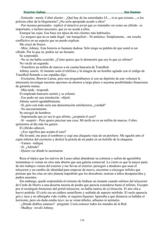 Hyperion:Hyperion: EpílogoEpílogo Dan SimmonsDan Simmons
–Entiendo –mentí. Cobré aliento–. ¿Qué hay de las autoridades IA..., si es que existen..., o los
policías cíber de la Hegemonía? ¿No sería apropiado acudir a ellos?
–Por razones personales –replicó el atractivo joven que yo intentaba ver como un cíbrido– es
importante, e incluso necesario, que yo no acuda a ellos.
Enarqué las cejas. Esa frase era típica de mis clientes más habituales.
–Le aseguro que no es nada ilegal –me tranquilizó–. Ni antiético. Simplemente... me resulta
conflictivo en un aspecto que no puedo explicar.
Me crucé de brazos.
–Mire, Johnny. Esta historia es bastante dudosa. Sólo tengo su palabra de que usted es un
cíbrido. Por lo que sé, podría ser un farsante.
Se sorprendió.
–No se me había ocurrido. ¿Cómo quiere que le demuestre que soy lo que yo afirmo?
No vacilé un segundo.
–Transfiera un millón de marcos a mi cuenta bancaria de TransRed.
Johnny sonrió. Al instante sonó el teléfono y la imagen de un hombre agitado con el código de
TransRed flotando a sus espaldas dijo:
–Excúseme, Brawne Lamia, pero nos preguntábamos si con un depósito de este volumen le
interesaría investigar nuestras opciones en ahorros a largo plazo o nuestras posibilidades financieras
de garantía mutua.
–Más tarde –respondí.
El empleado bancario asintió y se esfumó.
–Eso pudo ser una simulación –objeté.
Johnny sonrió agradablemente.
–Sí, pero con todo sería una demostración satisfactoria, ¿verdad?
–No necesariamente.
Se encogió de hombros.
–Suponiendo que yo sea lo que afirmo, ¿aceptará el caso?
–Sí –suspiré–. Pero quiero precisar una cosa. Mi tarifa no es un millón de marcos. Cobro
quinientos al día más los gastos.
El cíbrido cabeceó.
–¿Eso significa que acepta el caso?
Me levanté, me puse el sombrero y cogí una chaqueta vieja de un perchero. Me agaché ante el
cajón inferior del escritorio y deslicé la pistola de mi padre en un bolsillo de la chaqueta.
–Vamos –indiqué.
–Sí. ¿Adónde?
–Quiero ver dónde lo asesinaron.
Reza el tópico que los nativos de Lusus odian abandonar su colmena y sufren de agorafobia
instantánea si visitan un sitio más abierto que una galería comercial. Lo cierto es que la mayor parte
de mis trabajos vienen del exterior y me llevan al exterior: perseguir a deudores que usan el
teleyector y un cambio de identidad para empezar de nuevo; encontrar a cónyuges infieles que
piensan que las citas en otro planeta impedirán que los descubran; rastrear a niños desaparecidos y
padres ausentes.
Sin embargo, quedé sorprendida al extremo de titubear un instante cuando salimos del teleyector
de Cerdo de Hierro a una desierta meseta de piedra que parecía extenderse hasta el infinito. Excepto
por el rectángulo broncíneo del portal teleyector, no había rastros de civilización. El aire olía a
huevo podrido. El cielo era un caldero amarillento y nublado de aspecto mórbido. El suelo aparecía
gris y seco y no albergaba vida visible, ni siquiera líquenes. Ignoraba a qué distancia se hallaba el
horizonte, pero sin duda estaba lejos; no se veían árboles, arbustos ni animales.
–¿Dónde diablos estamos? –pregunté. Creía conocer todos los mundos de la Red.
–Madhya –reveló Johnny.
178
 